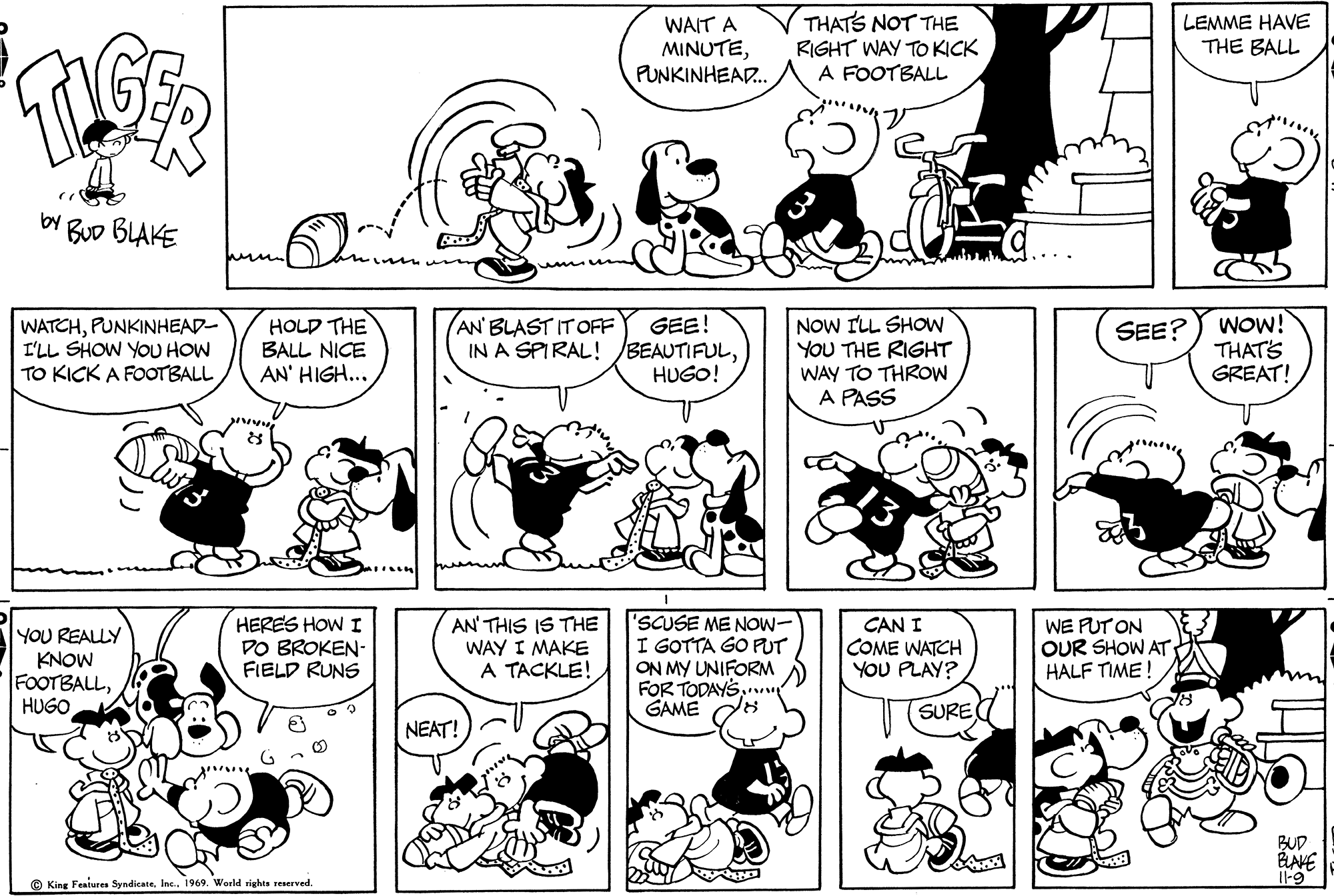 Human body OCR: WAIT A MINUTEPUNKINHEAD.. THATS NOT THE RIGHT WAY TO KICK A FOOTBALL LEMME HAVE THE BALL BUD BLAKE WATCHPUNKINHEAD- I'LL SHOW YOU HOW TO KICK A FOOTBALL HOLD THE BALL NICE AN' HIGH... GEE! IN A SPIRAL!BEAUTIFULHUGO! NOW ILL SHOW YOU THE RIGHT WAY TO THROW A PASS WOW! THATS GREAT! AN' BLAST IT OFF SEE? YOU REALLY KNOW FOOTBALLHUGO HERES HOWI DO BROKEN- FIELD RUNS AN' THIS IS THE WAY I MAKE A TACKLE! 'SCUSE ME NOW- I GOTTA GO PUT ON MY UNIFORM FOR TODAYSGAME CAN I COME WATCH YOU PLAY? WE PUT ON OUR SHOW AT HALF TIME ! SURE NEAT! BUD © King Feaiures Syndicate. Inc. 1969. World rights reserved. I-9 WAIT A MINUTEPUNKINHEAD.. THATS NOT THE RIGHT WAY TO KICK A FOOTBALL LEMME HAVE THE BALL BUD BLAKE WATCHPUNKINHEAD- I'LL SHOW YOU HOW TO KICK A FOOTBALL HOLD THE BALL NICE AN' HIGH... GEE! IN A SPIRAL!BEAUTIFULHUGO! NOW ILL SHOW YOU THE RIGHT WAY TO THROW A PASS WOW! THATS GREAT! AN' BLAST IT OFF SEE? YOU REALLY KNOW FOOTBALLHUGO HERES HOWI DO BROKEN- FIELD RUNS AN' THIS IS THE WAY I MAKE A TACKLE! 'SCUSE ME NOW- I GOTTA GO PUT ON MY UNIFORM FOR TODAYSGAME CAN I COME WATCH YOU PLAY? WE PUT ON OUR SHOW AT HALF TIME ! SURE NEAT! BUD © King Feaiures Syndicate. Inc. 1969. World rights reserved. I-9