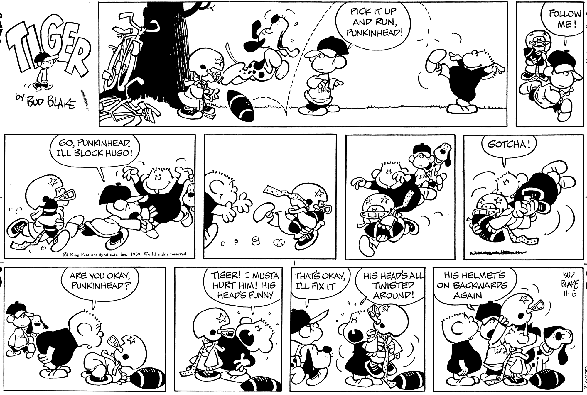 Organ OCR: PICK IT UP AND RUNPUNKINHEAD! FOLLOW ME! by Buo BLAKE GOPUNKINHEAD. I'LL BLOCK HUGO! GOTCHA! King Features SyndicateInc.. 1969. World rights reserved ARE YOU OKAYPUNKINHEAD? TIGER! I MUSTA HURT HIM! HIS HEAD'S FUNNY THATS OKAYILL FIX IT HIS HEAD'S ALL TWISTED AROUND! HIS HELMETSs ON BACKWARDS AGAIN BUD BLAVE Il-16 PICK IT UP AND RUNPUNKINHEAD! FOLLOW ME! by Buo BLAKE GOPUNKINHEAD. I'LL BLOCK HUGO! GOTCHA! King Features SyndicateInc.. 1969. World rights reserved ARE YOU OKAYPUNKINHEAD? TIGER! I MUSTA HURT HIM! HIS HEAD'S FUNNY THATS OKAYILL FIX IT HIS HEAD'S ALL TWISTED AROUND! HIS HELMETSs ON BACKWARDS AGAIN BUD BLAVE Il-16