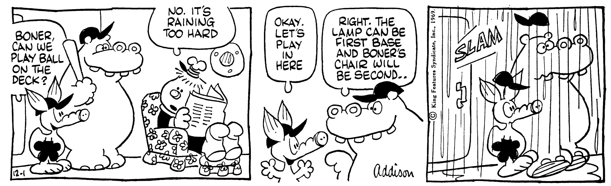 Jaw OCR: NO. IT'S RAINING TOO HARD BONERCAN WE PLAY BALL ON THE DECK? OKAY. LET'S PLAY IN HERE RIGHT. THE LAMP CAN BE FIRST BASE AND BONÉR'S CHAIR WILL BE SECOND.. SLAM Addison King Features Syndicate19 NO. IT'S RAINING TOO HARD BONERCAN WE PLAY BALL ON THE DECK? OKAY. LET'S PLAY IN HERE RIGHT. THE LAMP CAN BE FIRST BASE AND BONÉR'S CHAIR WILL BE SECOND.. SLAM Addison King Features Syndicate