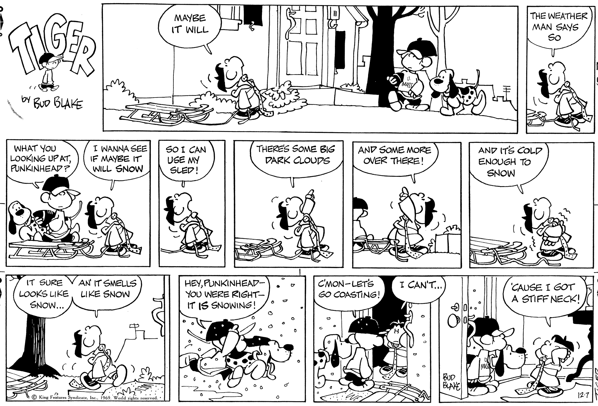 Art OCR: MAYBE IT WILL THE WEATHER MAN SAYS So by BuD BLAKE WHAT YOU LOOKING UP ATPUNKINHEAD? I WANNA SEE IF MAYBE IT WILL SNOW SO I CAN USE MY SLED! THERE'S SOME BIG DARK CLOUDS AND ITS COLD AND SOME MORE OVER THERE! ENOUGH TO SNOW IT SURE VAN IT SMELLS LOOKS LIKE SNOW... HEYPUNKINHEAD- YOU WERE RIGHT- IT IS SNOWING! C'MON-LETS GO COASTING!I CAN'T.. CAUSE I GOT A STIFF NECK! LIKE SNOW BUD BLAVE © King Features SyndicateMAYBE IT WILL THE WEATHER MAN SAYS So by BuD BLAKE WHAT YOU LOOKING UP ATPUNKINHEAD? I WANNA SEE IF MAYBE IT WILL SNOW SO I CAN USE MY SLED! THERE'S SOME BIG DARK CLOUDS AND ITS COLD AND SOME MORE OVER THERE! ENOUGH TO SNOW IT SURE VAN IT SMELLS LOOKS LIKE SNOW... HEYPUNKINHEAD- YOU WERE RIGHT- IT IS SNOWING! C'MON-LETS GO COASTING!I CAN'T.. CAUSE I GOT A STIFF NECK! LIKE SNOW BUD BLAVE © King Features Syndicate