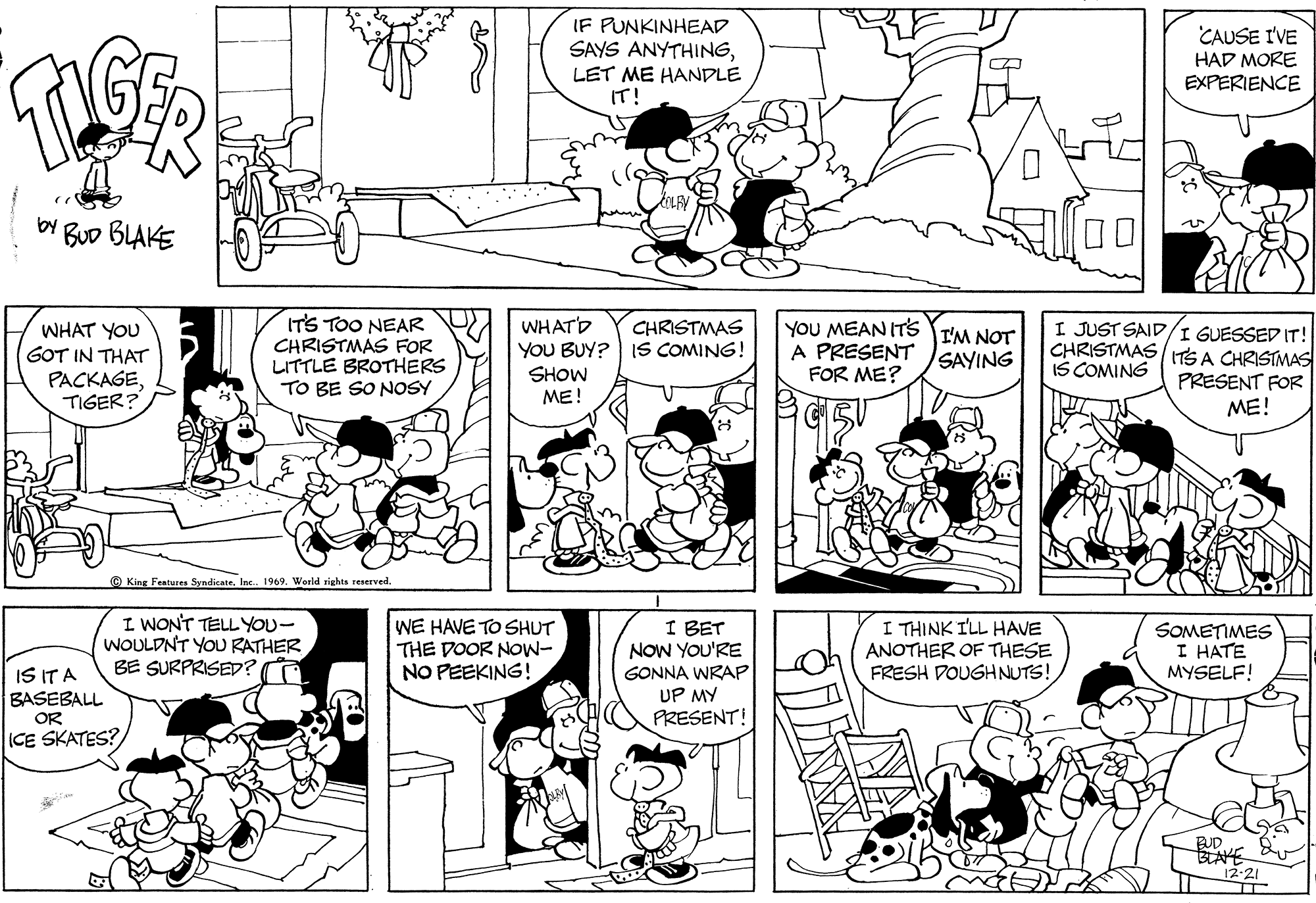 Black OCR: IF PUNKINHEAD SAYS ANYTHINGLET ME HANDLE IT! CAUSE I'VE HAD MORE EXPERIENCE 00 by BuD BLAKE IT'S TOO NEAR CHRISTMAS FOR LITTLE BROTHERS TO BE SO NOSY WHATD YOU BUY? IS COMING! SHOW ME! YOU MEAN ITs I'M NOT A PRESENT FOR ME? I JUST SAID/I GUESSED IT! CHRISTMAS TS A CHRISTMAS IS COMING WHAT YOU CHRISTMAS GOT IN THAT PACKAGETIGER? SAYING PRESENT FOR ME! © King Features SyndicateInc. 1969. World rights reserved I WON'T TELL YOU- WOULDNT YOU RATHER BE SURPRISED? WE HAVE TO SHUT THE DOOR NOW- NO PEEKING! I BET NOW YOU'RE GONNA WRAP UP MY PRESENT! I THINK ILL HAVE ANOTHER OF THESE FRESH DOUGHNUTS! SOMETIMES I HATE MYSELF! IS IT A BASEBALL OR ICE SKATES? IF PUNKINHEAD SAYS ANYTHINGLET ME HANDLE IT! CAUSE I'VE HAD MORE EXPERIENCE 00 by BuD BLAKE IT'S TOO NEAR CHRISTMAS FOR LITTLE BROTHERS TO BE SO NOSY WHATD YOU BUY? IS COMING! SHOW ME! YOU MEAN ITs I'M NOT A PRESENT FOR ME? I JUST SAID/I GUESSED IT! CHRISTMAS TS A CHRISTMAS IS COMING WHAT YOU CHRISTMAS GOT IN THAT PACKAGETIGER? SAYING PRESENT FOR ME! © King Features SyndicateInc. 1969. World rights reserved I WON'T TELL YOU- WOULDNT YOU RATHER BE SURPRISED? WE HAVE TO SHUT THE DOOR NOW- NO PEEKING! I BET NOW YOU'RE GONNA WRAP UP MY PRESENT! I THINK ILL HAVE ANOTHER OF THESE FRESH DOUGHNUTS! SOMETIMES I HATE MYSELF! IS IT A BASEBALL OR ICE SKATES?