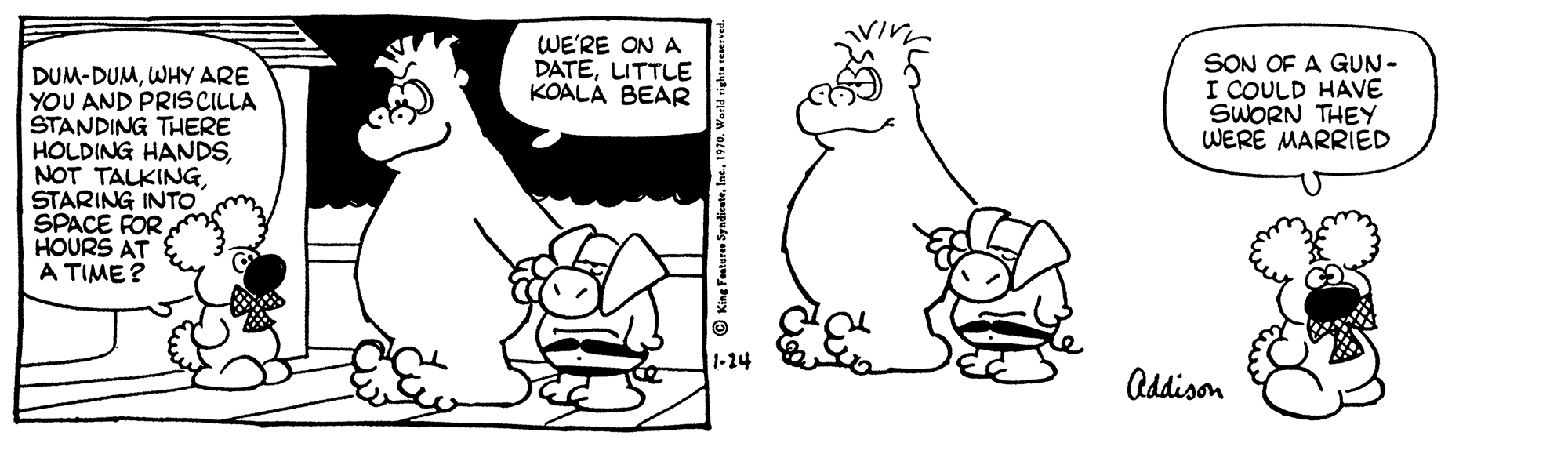 Organism OCR: WE'RE ON A DATELITTLE KOALA BEAR SON OF A GUN- I COULD HAVE SWORN THEY WERE MARRIED DUM-DUMWHY ARE YOU AND PRISCILLA STANDING THERE HOLDING HANDSSTARING INTO SPACE FOR HOURS AT A TIME? 1-24 Addison WE'RE ON A DATELITTLE KOALA BEAR SON OF A GUN- I COULD HAVE SWORN THEY WERE MARRIED DUM-DUMWHY ARE YOU AND PRISCILLA STANDING THERE HOLDING HANDSNOT TALKINGSTARING INTO SPACE FOR HOURS AT A TIME? 1-24 Addison