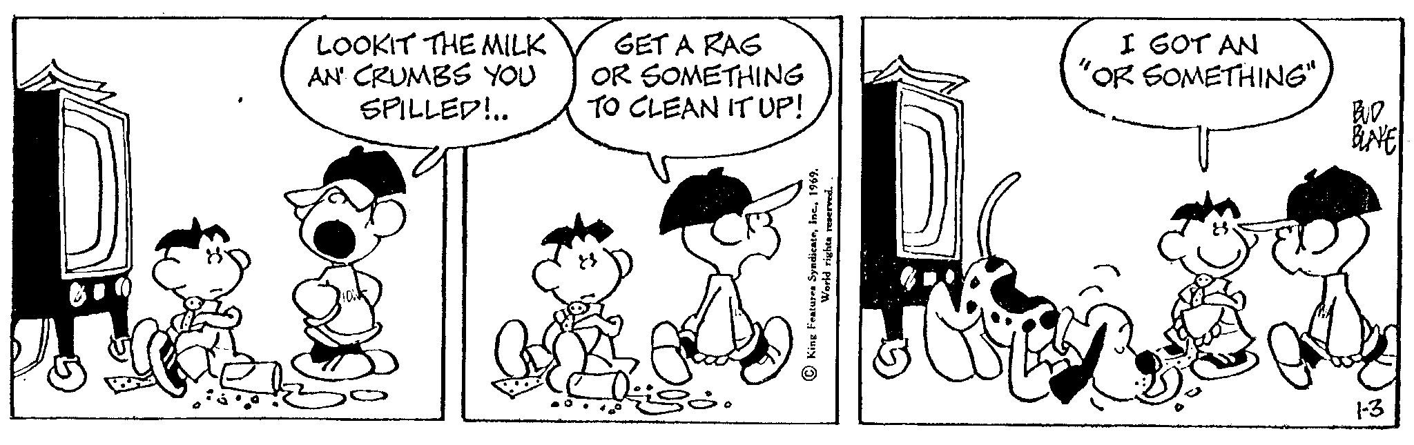 Mammal OCR: L2 LOOKIT THE MILK AN' CRUMBS YOU SPILLED!.. GET A RAG OR SOMETHING TO CLEAN IT UP! World rights reserved King Features SyndicateI GOT AN 'OR SOMETHING" ka BUD 1-3 L2 LOOKIT THE MILK AN ' CRUMBS YOU SPILLED ! .. GET A RAG OR SOMETHING TO CLEAN IT UP ! World rights reserved King Features SyndicateI GOT AN ' OR SOMETHING " ka BUD 1-3