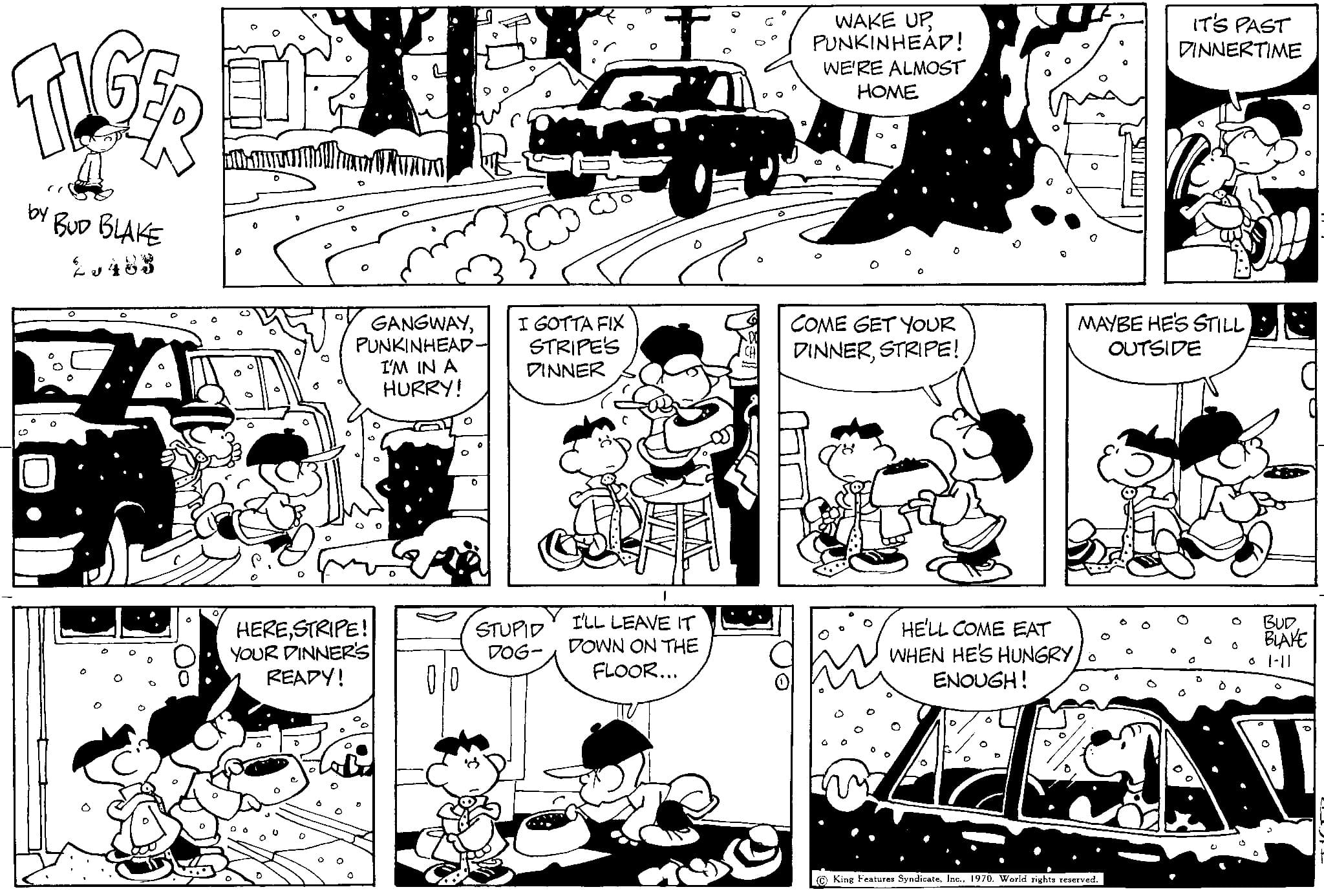 Font OCR: TIGER BUD BLAKE by GANGWAYPUNKINHEAD I'M IN A HURRY! HERESTRIPE! YOUR PINNER'S READY! I GOTTA FIX STRIPE'S DINNER STUPID DOG- I'LL LEAVE IT DOWN ON THE FLOOR... WAKE UPPUNKINHEAP! WE'RE ALMOST HOME COME GET YOUR DINNERSTRIPE! D. HE'LL COME EAT WHEN HE'S HUNGRY ENOUGH! IT'S PAST DINNERTIME MAYBE HE'S STILL OUTSIDE King Features Syndicate1970. World rights reserved. O BUD BLAKE 1-11 TIGER BUD BLAKE by GANGWAYPUNKINHEAD I'M IN A HURRY ! HERESTRIPE ! YOUR PINNER'S READY ! I GOTTA FIX STRIPE'S DINNER STUPID DOG I'LL LEAVE IT DOWN ON THE FLOOR ... WAKE UPPUNKINHEAP ! WE'RE ALMOST HOME COME GET YOUR DINNERSTRIPE ! D. HE'LL COME EAT WHEN HE'S HUNGRY ENOUGH ! IT'S PAST DINNERTIME MAYBE HE'S STILL OUTSIDE King Features Syndicate1970. World rights reserved . O BUD BLAKE 1-11
