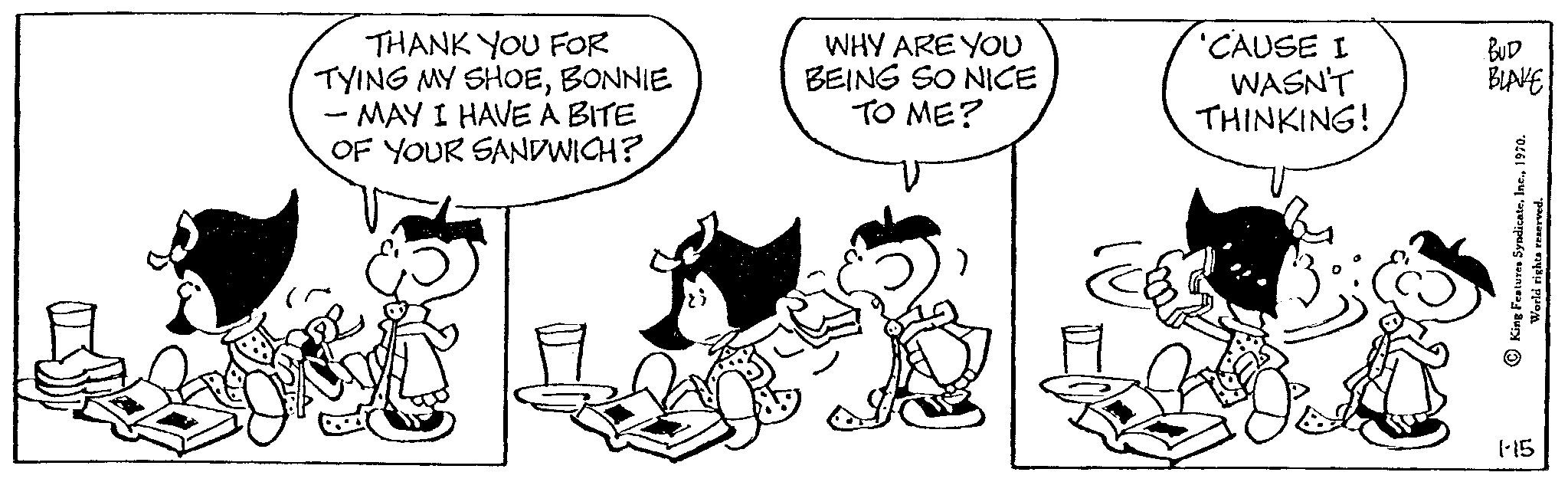 Font OCR: THANK YOU FOR TYING MY SHOEBONNIE - MAY I HAVE A BITE OF YOUR SANDWICH? WHY ARE YOU BEING SO NICE TO ME? 'CAUSE I WASN'T THINKING! BUD BLAKE King Features Syndicate1970. 1-15 THANK YOU FOR TYING MY SHOEBONNIE - MAY I HAVE A BITE OF YOUR SANDWICH ? WHY ARE YOU BEING SO NICE TO ME ? ' CAUSE I WASN'T THINKING ! BUD BLAKE King Features Syndicate1970 . 1-15