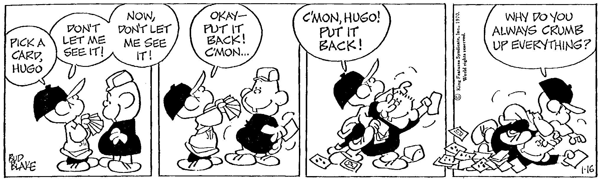 Drawing OCR: PICK A CARDHUGO BULLAKE DON'T LET ME SEE IT! NOWDON'T LET ME SEE IT! OKAY- PUT IT BACK! C'MON... C'MONHUGO! PUT IT BACK! WHY DO YOU ALWAYS CRUMB UP EVERYTHING? 1.16 PICK A CARDHUGO BULLAKE DON'T LET ME SEE IT ! NOWDON'T LET ME SEE IT ! OKAY PUT IT BACK ! C'MON ... C'MONHUGO ! PUT IT BACK ! WHY DO YOU ALWAYS CRUMB UP EVERYTHING ? 1.16