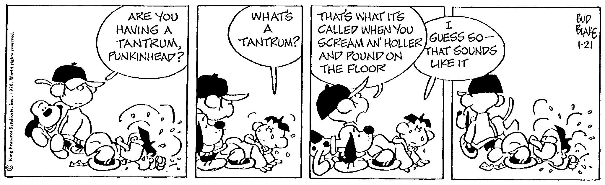 Handwriting OCR: King Features Syndicate1970. World rights reserved. ARE YOU HAVING A TANTRUMPUNKINHEAD? WHAT'S A TANTRUM? THAT'S WHAT IT'S CALLED WHEN YOU SCREAM AN' HOLLER AND POUND ON THE FLOOR I GUESS SO- THAT SOUNDS LIKE IT BUD BLAKE 1-21 King Features Syndicate1970. World rights reserved . ARE YOU HAVING A TANTRUMPUNKINHEAD ? WHAT'S A TANTRUM ? THAT'S WHAT IT'S CALLED WHEN YOU SCREAM AN ' HOLLER AND POUND ON THE FLOOR I GUESS SO THAT SOUNDS LIKE IT BUD BLAKE 1-21