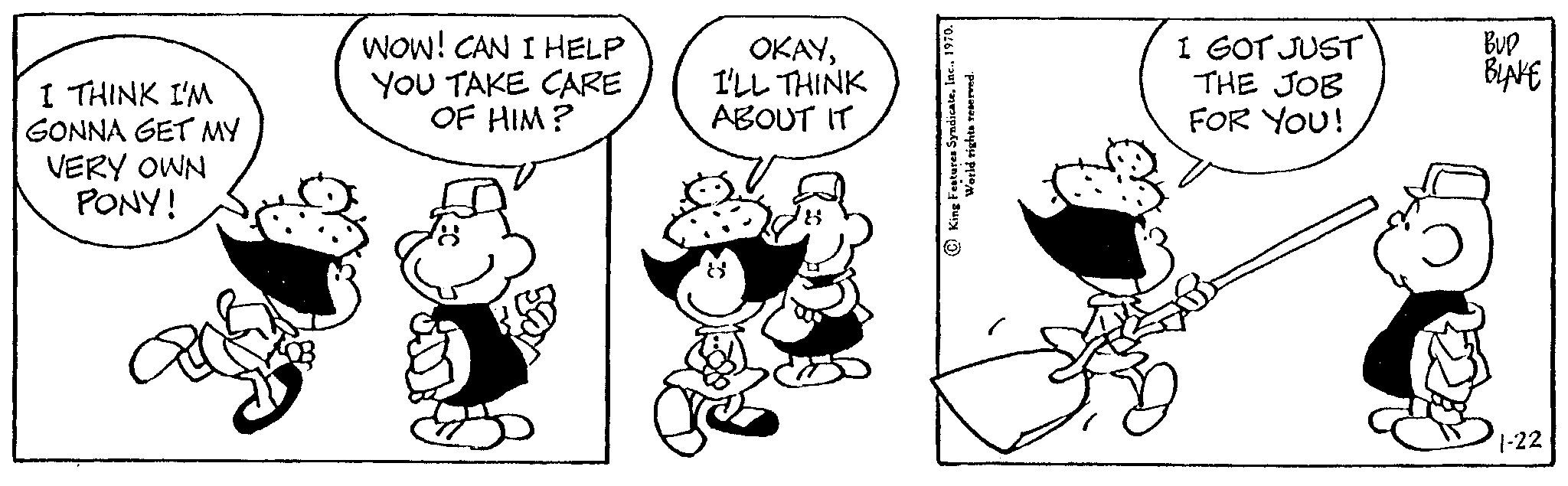 Font OCR: I THINK I'M GONNA GET MY VERY OWN PONY! WOW! CAN I HELP YOU TAKE CARE OF HIM? OKAYI'LL THINK ABOUT IT World rights reserved. I GOT JUST THE JOB FOR YOU! BUD BLAKE 1-22 I THINK I'M GONNA GET MY VERY OWN PONY ! WOW ! CAN I HELP YOU TAKE CARE OF HIM ? OKAYI'LL THINK ABOUT IT World rights reserved . I GOT JUST THE JOB FOR YOU ! BUD BLAKE 1-22