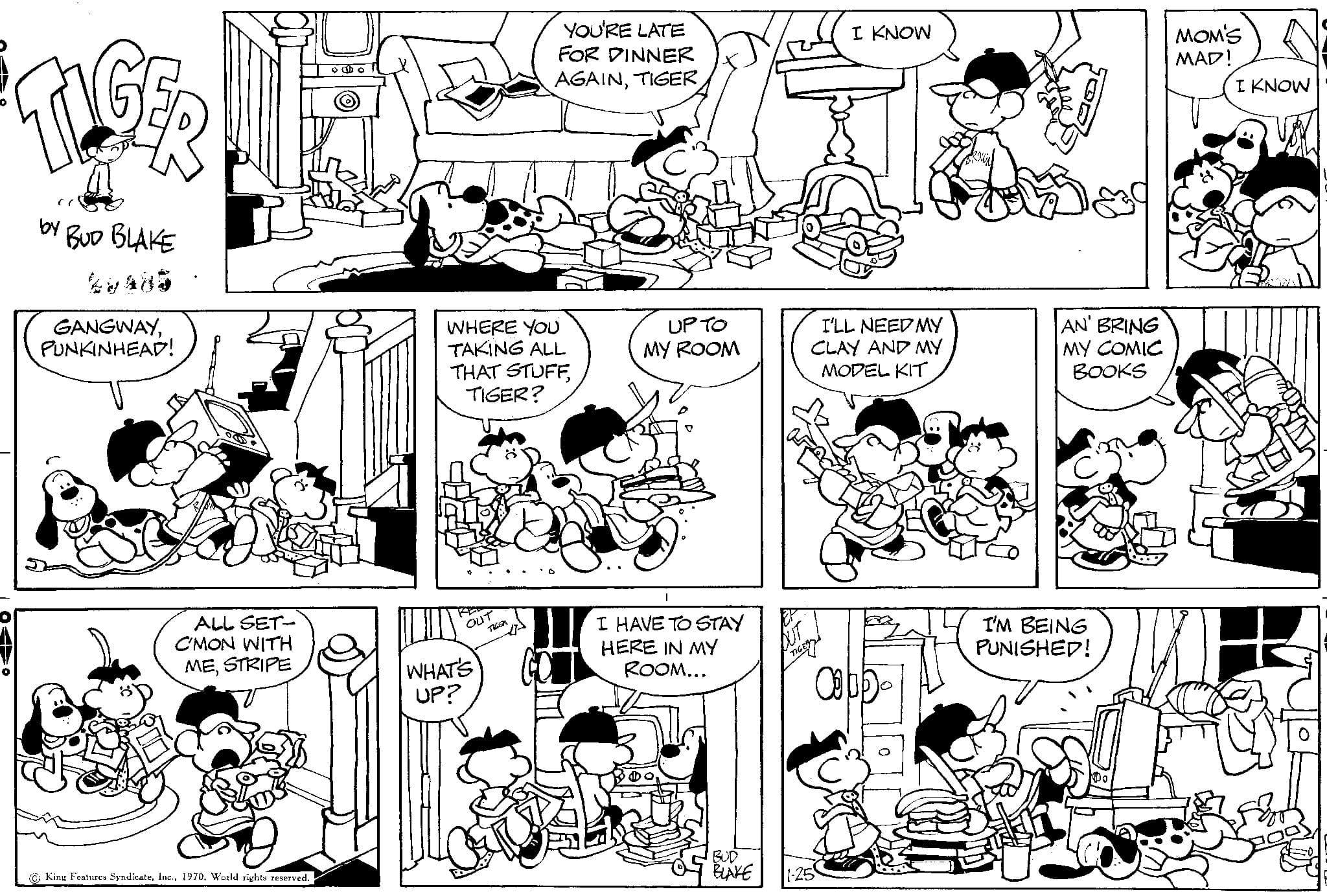 Jaw OCR: TIGER ( by BUD BLAKE GANGWAYPUNKINHEAD! ALL SET- C'MON WITH MESTRIPE King Features Syndicate1970. World rights reserved. o WHERE YOU TAKING ALL THAT STUFFTIGER? OU YOU'RE LATE FOR DINNER AGAINWHAT'S UP? UP TO MY ROOM I HAVE TO STAY HERE IN MY ROOM... BLAKE I KNOW I'LL NEED MY CLAY AND MY MODEL KIT Ob AN' BRING MY COMIC BOOKS I'M BEING PUNISHED! MOM'S MAD! I KNOW TIGER ( by BUD BLAKE GANGWAYPUNKINHEAD ! ALL SET C'MON WITH MESTRIPE King Features Syndicate1970. World rights reserved . o WHERE YOU TAKING ALL THAT STUFFTIGER ? OU YOU'RE LATE FOR DINNER AGAINWHAT'S UP ? UP TO MY ROOM I HAVE TO STAY HERE IN MY ROOM ... BLAKE I KNOW I'LL NEED MY CLAY AND MY MODEL KIT Ob AN ' BRING MY COMIC BOOKS I'M BEING PUNISHED ! MOM'S MAD ! I KNOW