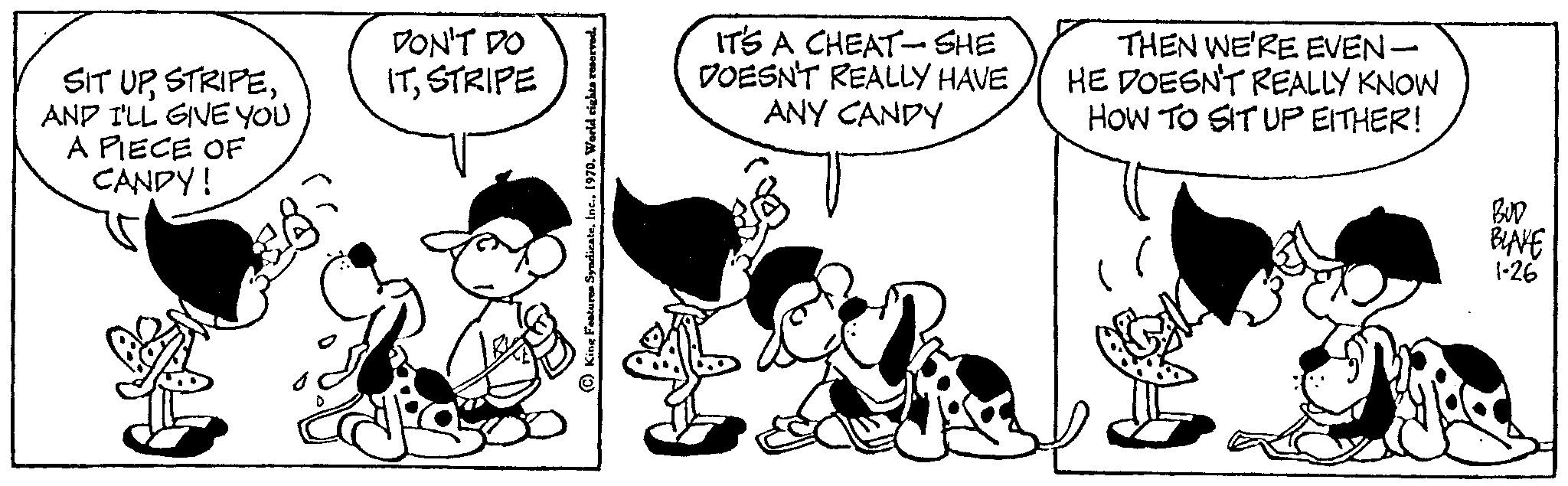 Font OCR: SIT UPAND I'LL GIVE YOU A PIECE OF CANDY! DON'T DO ITSTRIPE IT'S A CHEAT-SHE DOESN'T REALLY HAVE ANY CANDY THEN WE'RE EVEN- HE DOESN'T REALLY KNOW HOW TO SIT UP EITHER! BUD BLAKE 1-26 SIT UPAND I'LL GIVE YOU A PIECE OF CANDY ! DON'T DO ITSTRIPE IT'S A CHEAT - SHE DOESN'T REALLY HAVE ANY CANDY THEN WE'RE EVEN HE DOESN'T REALLY KNOW HOW TO SIT UP EITHER ! BUD BLAKE 1-26