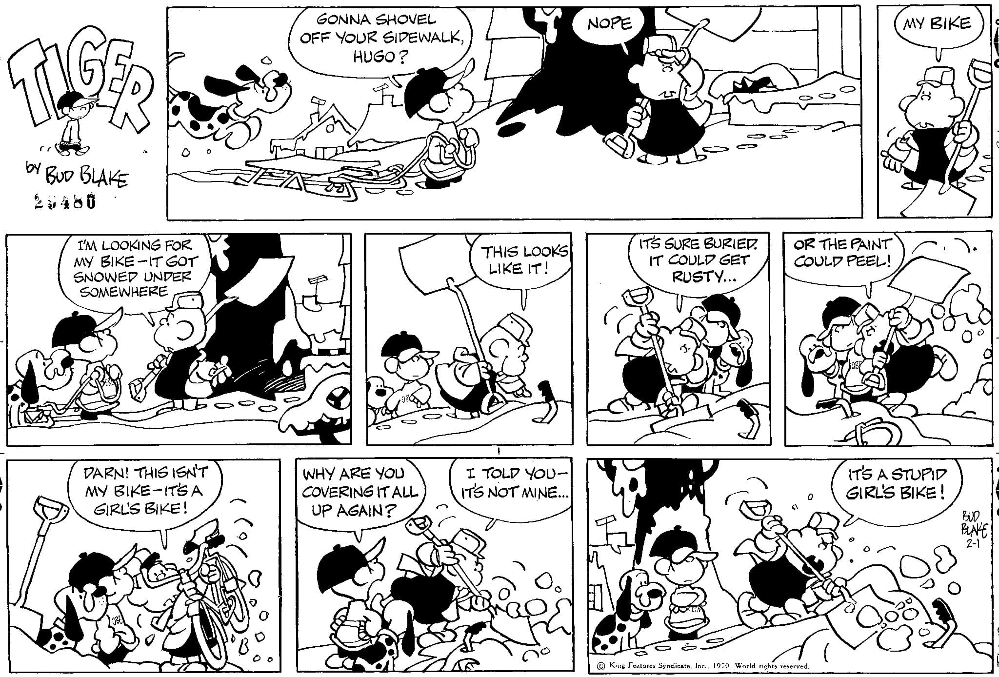 Organism OCR: TIGE by BUD BLAKE 25480 I'M LOOKING FOR MY BIKE-IT GOT SNOWED UNDER SOMEWHERE DARN! THIS ISN'T MY BIKE-IT'S A GIRL'S BIKE! GONNA SHOVEL OFF YOUR SIDEWALKHUGO? WHY ARE YOU COVERING IT ALL UP AGAIN? THIS LOOKS LIKE IT! I TOLD YOU- IT'S NOT MINE... NOPE IT'S SURE BURIED IT COULD GET RUSTY... OR THE PAINT COULD PEEL! 3e King Features Syndicate1970. World rights reserved. MY BIKE IT'S A STUPID GIRL'S BIKE! & BUD BLAKE TIGE by BUD BLAKE 25480 I'M LOOKING FOR MY BIKE - IT GOT SNOWED UNDER SOMEWHERE DARN ! THIS ISN'T MY BIKE - IT'S A GIRL'S BIKE ! GONNA SHOVEL OFF YOUR SIDEWALKHUGO ? WHY ARE YOU COVERING IT ALL UP AGAIN ? THIS LOOKS LIKE IT ! I TOLD YOU IT'S NOT MINE ... NOPE IT'S SURE BURIED IT COULD GET RUSTY ... OR THE PAINT COULD PEEL ! 3e King Features Syndicate1970. World rights reserved . MY BIKE IT'S A STUPID GIRL'S BIKE ! & BUD BLAKE