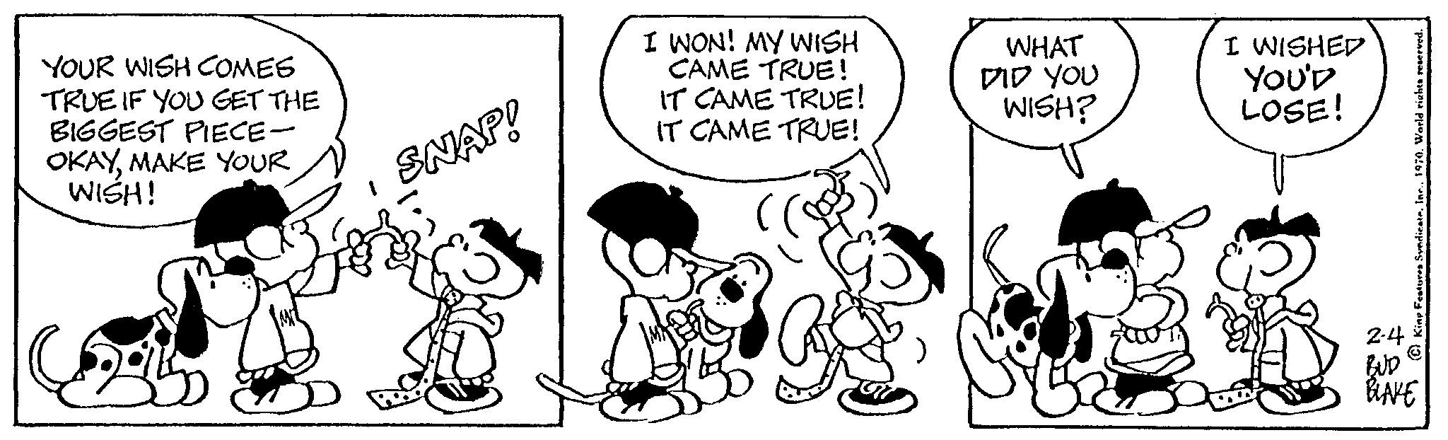 Art OCR: YOUR WISH COMES TRUE IF YOU GET THE BIGGEST PIECE- OKAYMAKE YOUR WISH! SNAP! I WON! MY WISH CAME TRUE! IT CAME TRUE! IT CAME TRUE! WHAT DID YOU WISH? I WISHED YOU'D LOSE! 2-4 BUD BLAKE YOUR WISH COMES TRUE IF YOU GET THE BIGGEST PIECE OKAYMAKE YOUR WISH ! SNAP ! I WON ! MY WISH CAME TRUE ! IT CAME TRUE ! IT CAME TRUE ! WHAT DID YOU WISH ? I WISHED YOU'D LOSE ! 2-4 BUD BLAKE