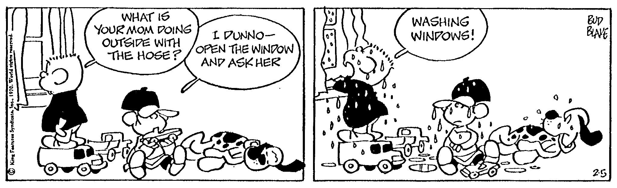 Monochrome OCR: King Features SyndicateInc. 1970. World rights reserved. ( WHAT IS YOUR MOM DOING OUTSIDE WITH THE HOSE? I DUNNO- OPEN THE WINDOW AND ASK HER WASHING WINDOWS! BUD BLAVE 2.5 King Features SyndicateInc. 1970. World rights reserved . ( WHAT IS YOUR MOM DOING OUTSIDE WITH THE HOSE ? I DUNNO OPEN THE WINDOW AND ASK HER WASHING WINDOWS ! BUD BLAVE 2.5