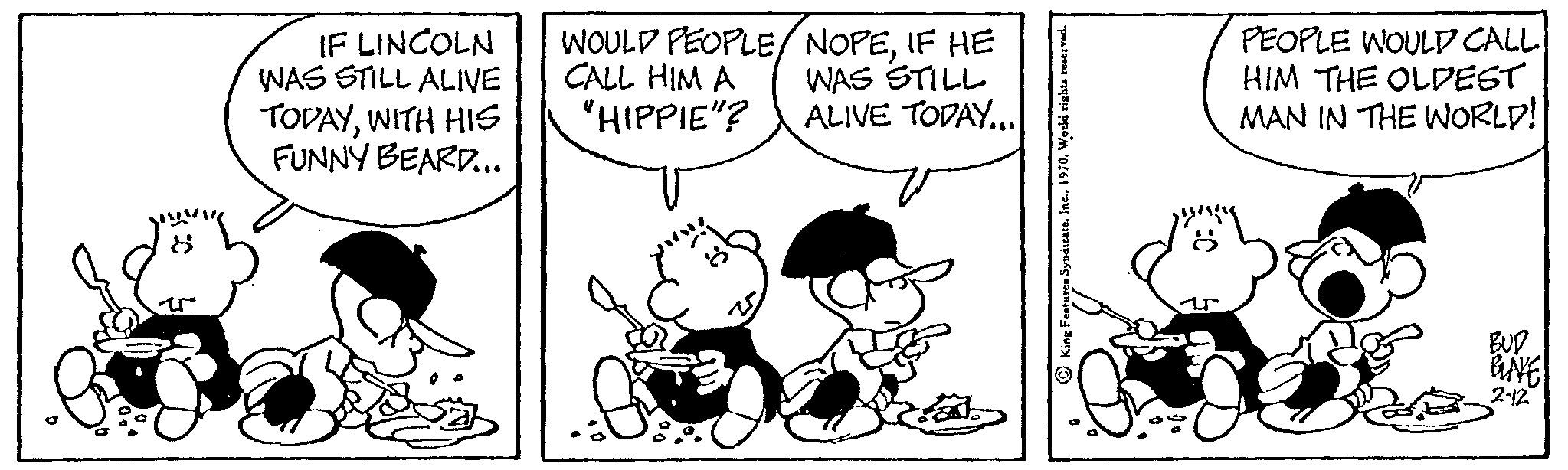 Line OCR: IF LINCOLN WAS STILL ALIVE TODAYWITH HIS FUNNY BEARD... WOULD PEOPLE/NOPEIF HE CALL HIM A WAS STILL "HIPPIE"? ALIVE TODAY... PEOPLE WOULD CALL HIM THE OLDEST MAN IN THE WORLD! BUD GLAVE 2-12 IF LINCOLN WAS STILL ALIVE TODAYWITH HIS FUNNY BEARD ... WOULD PEOPLE / NOPEIF HE CALL HIM A WAS STILL " HIPPIE " ? ALIVE TODAY ... PEOPLE WOULD CALL HIM THE OLDEST MAN IN THE WORLD ! BUD GLAVE 2-12