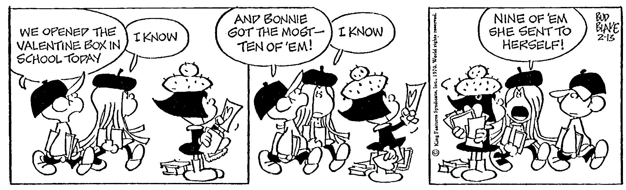 Font OCR: WE OPENED THE VALENTINE BOX IN SCHOOL TODAY I KNOW AND BONNIE GOT THE MOST I KNOW TEN OF 'EM! NINE OF 'EM SHE SENT TO HERSELF! BUD BLAKE 2-13 WE OPENED THE VALENTINE BOX IN SCHOOL TODAY I KNOW AND BONNIE GOT THE MOST I KNOW TEN OF ' EM ! NINE OF ' EM SHE SENT TO HERSELF ! BUD BLAKE 2-13