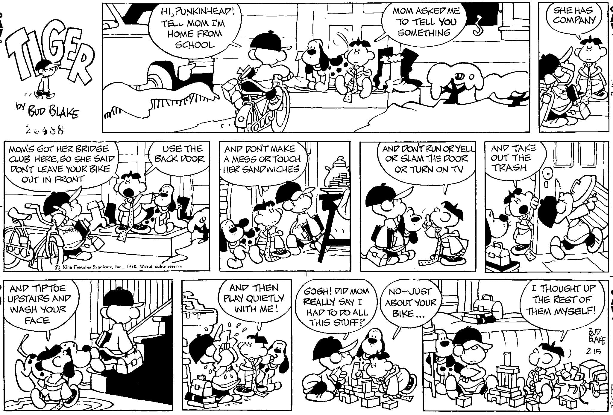 Black OCR: TIGER by BUD BLAKE 20488 MOM'S GOT HER BRIDGE CLUB HERESO SHE SAID DON'T LEAVE YOUR BIKE OUT IN FRONT Tantr AND TIPTOE UPSTAIRS AND WASH YOUR FACE HIPUNKINHEAD! TELL MOM I'M HOME FROM SCHOOL USE THE BACK DOOR King Features Syndicate1970. World rights reserve AND DON'T MAKE A MESS OR TOUCH HER SANDWICHESAND THEN PLAY QUIETLY WITH ME! GOSH! DID MOM REALLY SAY I HAD TO DO ALL THIS STUFF? MOM ASKED ME TO TELL YOU SOMETHING AND DON'T RUN OR YELL OR SLAM THE DOOR OR TURN ON TV NO-JUST ABOUT YOUR BIKE... AND TAKE OUT THE TRASH SHE HAS COMPANY I THOUGHT UP THE REST OF THEM MYSELF! BUD BLAKE 2-15 TIGER by BUD BLAKE 20488 MOM'S GOT HER BRIDGE CLUB HERESO SHE SAID DON'T LEAVE YOUR BIKE OUT IN FRONT Tantr AND TIPTOE UPSTAIRS AND WASH YOUR FACE HIPUNKINHEAD ! TELL MOM I'M HOME FROM SCHOOL USE THE BACK DOOR King Features Syndicate1970. World rights reserve AND DON'T MAKE A MESS OR TOUCH HER SANDWICHESAND THEN PLAY QUIETLY WITH ME ! GOSH ! DID MOM REALLY SAY I HAD TO DO ALL THIS STUFF ? MOM ASKED ME TO TELL YOU SOMETHING AND DON'T RUN OR YELL OR SLAM THE DOOR OR TURN ON TV NO - JUST ABOUT YOUR BIKE ... AND TAKE OUT THE TRASH SHE HAS COMPANY I THOUGHT UP THE REST OF THEM MYSELF ! BUD BLAKE 2-15