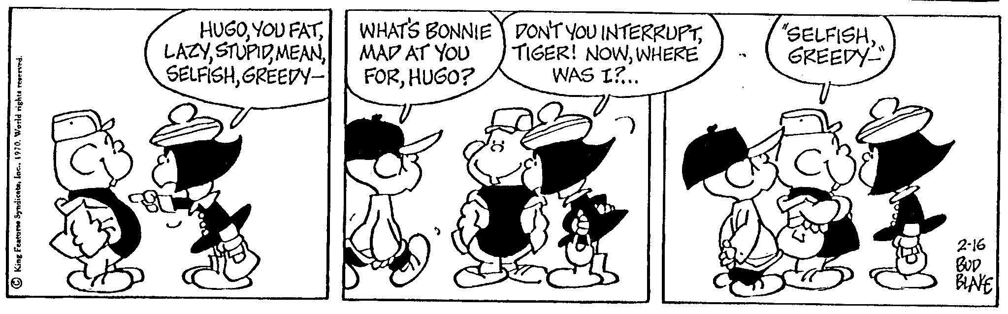 Art OCR: King Features SyndicateGREEDY- WHAT'S BONNIE MAD AT YOU FORHUGO? DON'T YOU INTERRUPTWHERE WAS I?... "SELFISHGREEDY 2-16 BUD BLAKE King Features SyndicateYOU FATGREEDY WHAT'S BONNIE MAD AT YOU FORHUGO ? DON'T YOU INTERRUPTTIGER ! NOWWHERE WAS I ? ... " SELFISHGREEDY 2-16 BUD BLAKE