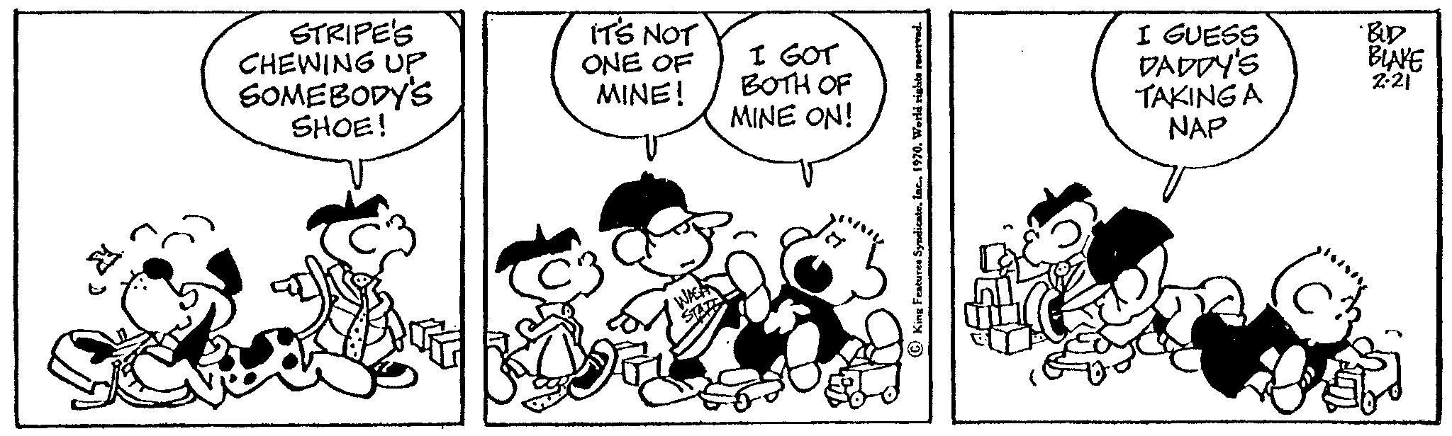 Style OCR: STRIPE'S CHEWING UP SOMEBODY'S SHOE! IT'S NOT ONE OF MINE! I GOT BOTH OF MINE ON! I GUESS DADDY'S TAKING A NAP BLAKE 2-21 STRIPE'S CHEWING UP SOMEBODY'S SHOE ! IT'S NOT ONE OF MINE ! I GOT BOTH OF MINE ON ! I GUESS DADDY'S TAKING A NAP BLAKE 2-21