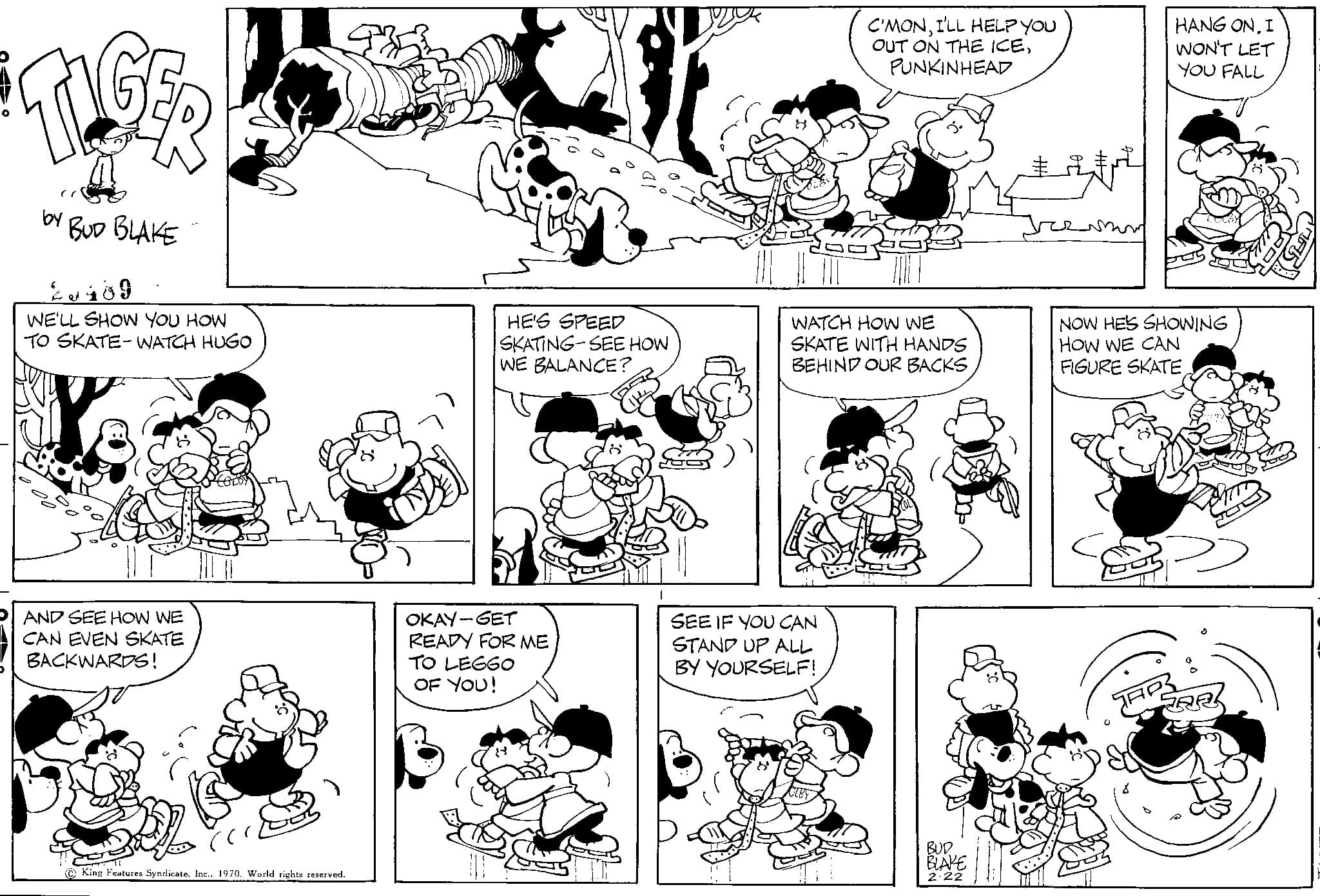 Human OCR: TIGER by BUD BLAKE 2489 WE'LL SHOW YOU HOW TO SKATE-WATCH HUGO AND SEE HOW WE CAN EVEN SKATE BACKWARDS! King Features Syndicate1970. World rights reserved. HE'S SPEED SKATING-SEE HOW WE BALANCE? OKAY-GET READY FOR ME TO LEGGO OF YOU! SE3 C'MONI'LL HELP YOU OUT ON THE ICEPUNKINHEAD WATCH HOW WE SKATE WITH HANDS BEHIND OUR BACKS SEE IF YOU CAN STAND UP ALL BY YOURSELF! HANG ONI WON'T LET YOU FALL NOW HE'S SHOWING HOW WE CAN FIGURE SKATETAP RA TIGER by BUD BLAKE 2489 WE'LL SHOW YOU HOW TO SKATE - WATCH HUGO AND SEE HOW WE CAN EVEN SKATE BACKWARDS ! King Features Syndicate1970. World rights reserved . HE'S SPEED SKATING - SEE HOW WE BALANCE ? OKAY - GET READY FOR ME TO LEGGO OF YOU ! SE3 C'MONI'LL HELP YOU OUT ON THE ICEPUNKINHEAD WATCH HOW WE SKATE WITH HANDS BEHIND OUR BACKS SEE IF YOU CAN STAND UP ALL BY YOURSELF ! HANG ONI WON'T LET YOU FALL NOW HE'S SHOWING HOW WE CAN FIGURE SKATETAP RA