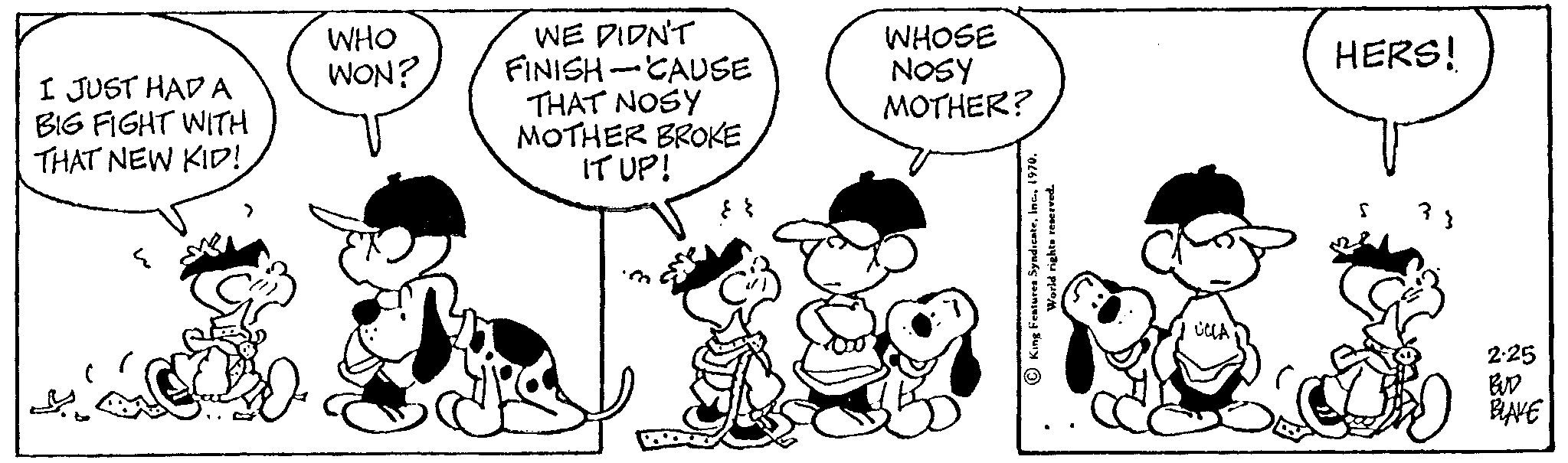 Happy OCR: I JUST HAD A BIG FIGHT WITH THAT NEW KID! WHO WON? WE DIDN'T FINISH-CAUSE THAT NOSY MOTHER BROKE IT UP! fff. WHOSE NOSY MOTHER? rights reserved. King Features Syndicateinc. I HERS! 2.25 BUD BLAKE I JUST HAD A BIG FIGHT WITH THAT NEW KID ! WHO WON ? WE DIDN'T FINISH - CAUSE THAT NOSY MOTHER BROKE IT UP ! fff . WHOSE NOSY MOTHER ? rights reserved . King Features Syndicateinc . I HERS ! 2.25 BUD BLAKE