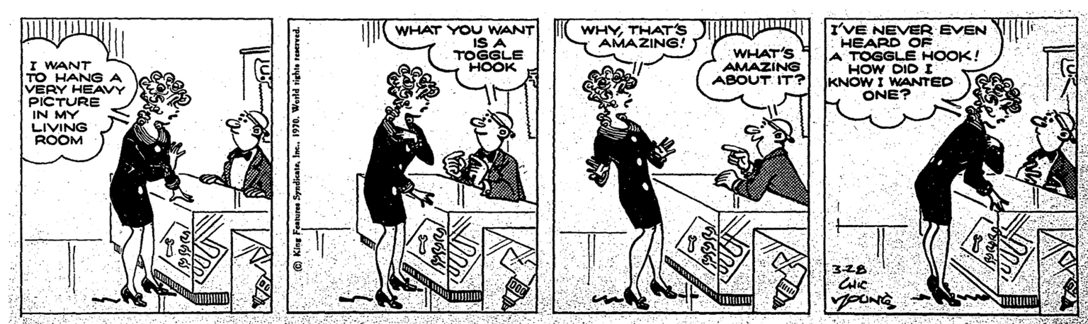 Sharing OCR: WHAT YOU WANT IS A TOGGLE HOOK WHYTHAT's AMAZING! I'VE NEVER EVEN HEARD OF A TOGGLE HOOK! HOW DID I KNOW I WANTED ONE? WHAT'S AMAZING ABOUT IT? I WANT TO HANGA VERY HEAVY PICTURE IN MY LIVING ROOM 328 YOUNG King Fentures SyedicateIne. 1970. WHAT YOU WANT IS A TOGGLE HOOK WHYTHAT's AMAZING! I'VE NEVER EVEN HEARD OF A TOGGLE HOOK! HOW DID I KNOW I WANTED ONE? WHAT'S AMAZING ABOUT IT? I WANT TO HANGA VERY HEAVY PICTURE IN MY LIVING ROOM 328 YOUNG King Fentures SyedicateIne. 1970.