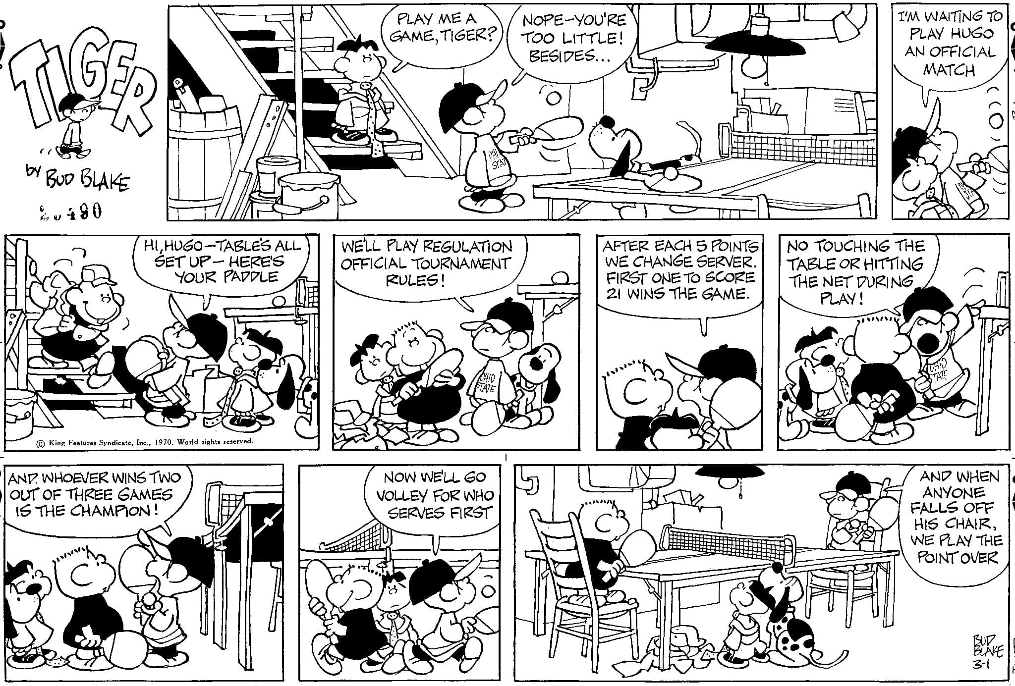 Font OCR: TIGER BUD BLAKE 2.480 by HIHUGO-TABLE'S ALL SET UP-HERE'S YOUR PADDLE King Features Syndicate1970. World rights reserved. AND WHOEVER WINS TWO OUT OF THREE GAMES IS THE CHAMPION! PLAY ME A GAMETIGER? WE'LL PLAY REGULATION OFFICIAL TOURNAMENT RULES! NOW WE'LL GO VOLLEY FOR WHO SERVES FIRST NOPE-YOU'RE TOO LITTLE! BESIDES... AFTER EACH 5 POINTS WE CHANGE SERVER. FIRST ONE TO SCORE 21 WINS THE GAME. I'M WAITING TO PLAY HUGO AN OFFICIAL MATCH NO TOUCHING THE TABLE OR HITTING THE NET DURINGPLAY! AND WHEN ANYONE FALLS OFF HIS CHAIRWE PLAY THE POINT OVER BUD BLAKE 3-1 TIGER BUD BLAKE 2.480 by HIHUGO - TABLE'S ALL SET UP - HERE'S YOUR PADDLE King Features Syndicate1970. World rights reserved . AND WHOEVER WINS TWO OUT OF THREE GAMES IS THE CHAMPION ! PLAY ME A GAMETIGER ? WE'LL PLAY REGULATION OFFICIAL TOURNAMENT RULES ! NOW WE'LL GO VOLLEY FOR WHO SERVES FIRST NOPE - YOU'RE TOO LITTLE ! BESIDES ... AFTER EACH 5 POINTS WE CHANGE SERVER . FIRST ONE TO SCORE 21 WINS THE GAME . I'M WAITING TO PLAY HUGO AN OFFICIAL MATCH NO TOUCHING THE TABLE OR HITTING THE NET DURINGPLAY ! AND WHEN ANYONE FALLS OFF HIS CHAIRWE PLAY THE POINT OVER BUD BLAKE 3-1