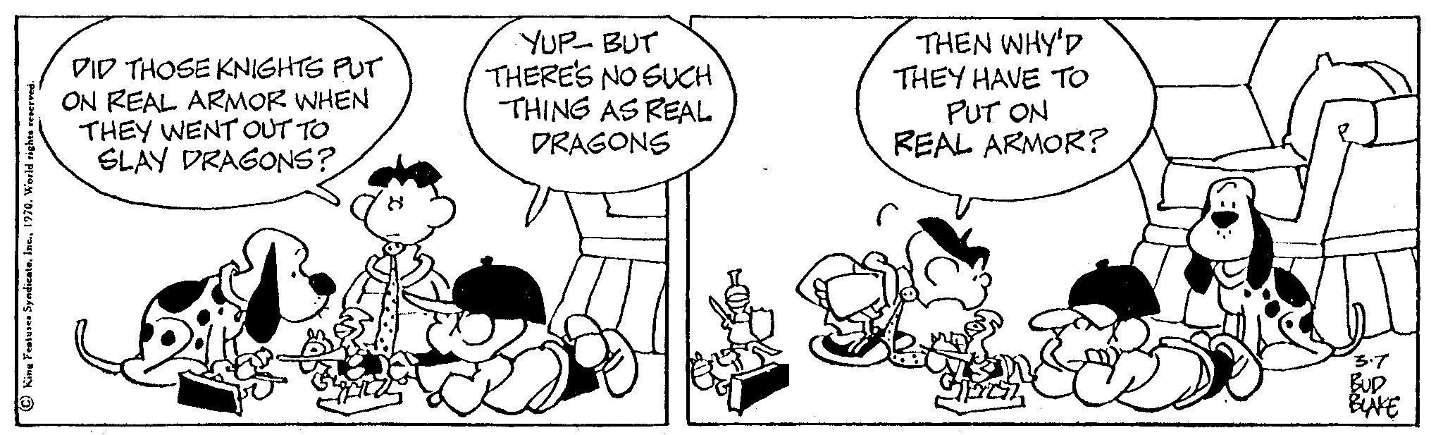 Happy OCR: King Features Syndicate1970. World rig DID THOSE KNIGHTS PUT ON REAL ARMOR WHEN THEY WENT OUT TO SLAY DRAGONS? YUP-BUT THERE'S NO SUCH THING AS REAL DRAGONS THEN WHY'D THEY HAVE TO PUT ON REAL ARMOR? 3.7 BUD BINE King Features Syndicate1970. World rig DID THOSE KNIGHTS PUT ON REAL ARMOR WHEN THEY WENT OUT TO SLAY DRAGONS ? YUP - BUT THERE'S NO SUCH THING AS REAL DRAGONS THEN WHY'D THEY HAVE TO PUT ON REAL ARMOR ? 3.7 BUD BINE