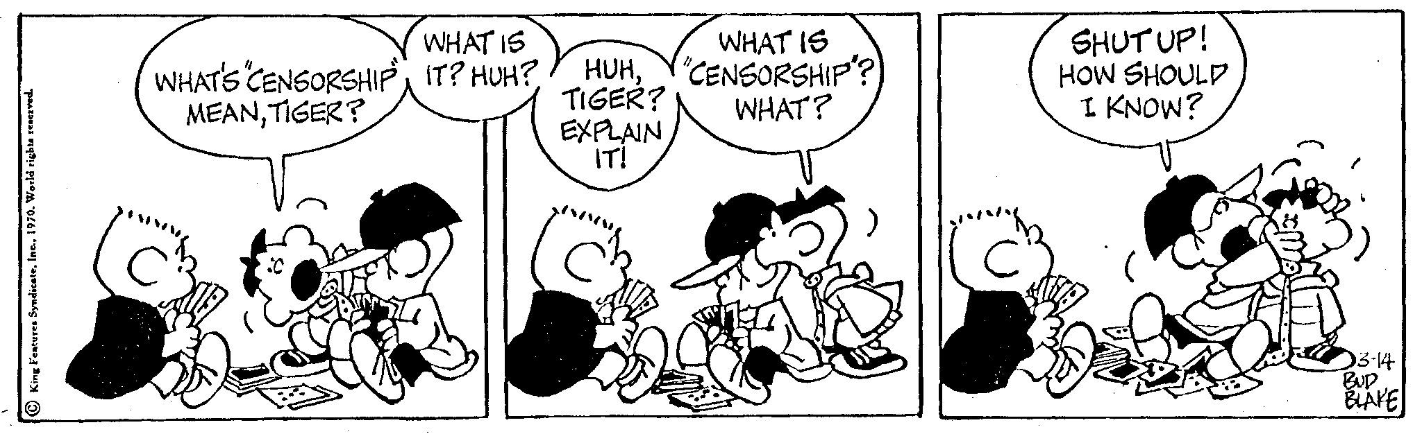 Art OCR: King Features Syndicate1970. World rights r WHAT'S CENSORSHIP MEANTIGER? WHAT IS IT? HUH? HUHTIGER? EXPLAIN IT! WHAT IS "CENSORSHIP? WHAT? SHUT UP! HOW SHOULD I KNOW? 03-14 BUD BLAKE King Features Syndicate1970. World rights r WHAT'S CENSORSHIP MEANTIGER ? WHAT IS IT ? HUH ? HUHTIGER ? EXPLAIN IT ! WHAT IS " CENSORSHIP ? WHAT ? SHUT UP ! HOW SHOULD I KNOW ? 03-14 BUD BLAKE