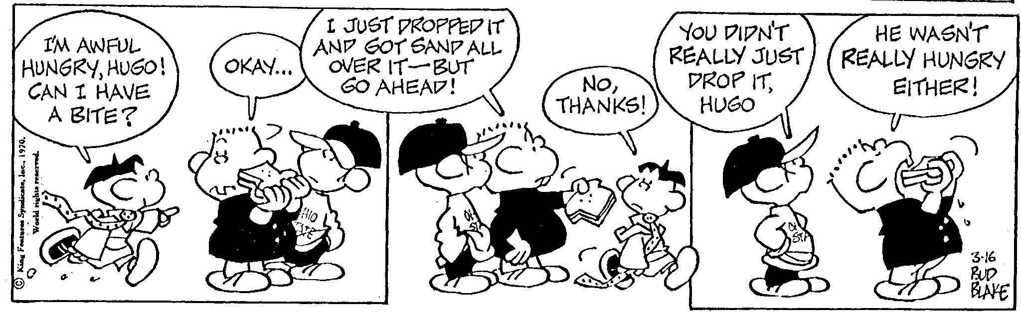 Font OCR: I'M AWFUL HUNGRYHUGO! CAN I HAVE A BITE? King Features Syndicate1 €3 OKAY... I JUST DROPPED IT AND GOT SAND ALL OVER IT-BUT GO AHEAD! NoTHANKS! YOU DIDN'T REALLY JUST DROP ITHUGO HE WASN'T REALLY HUNGRY EITHER! 3-16 BUD BLAKE I'M AWFUL HUNGRYHUGO ! CAN I HAVE A BITE ? King Features Syndicate1 € 3 OKAY ... I JUST DROPPED IT AND GOT SAND ALL OVER IT - BUT GO AHEAD ! NoTHANKS ! YOU DIDN'T REALLY JUST DROP ITHUGO HE WASN'T REALLY HUNGRY EITHER ! 3-16 BUD BLAKE