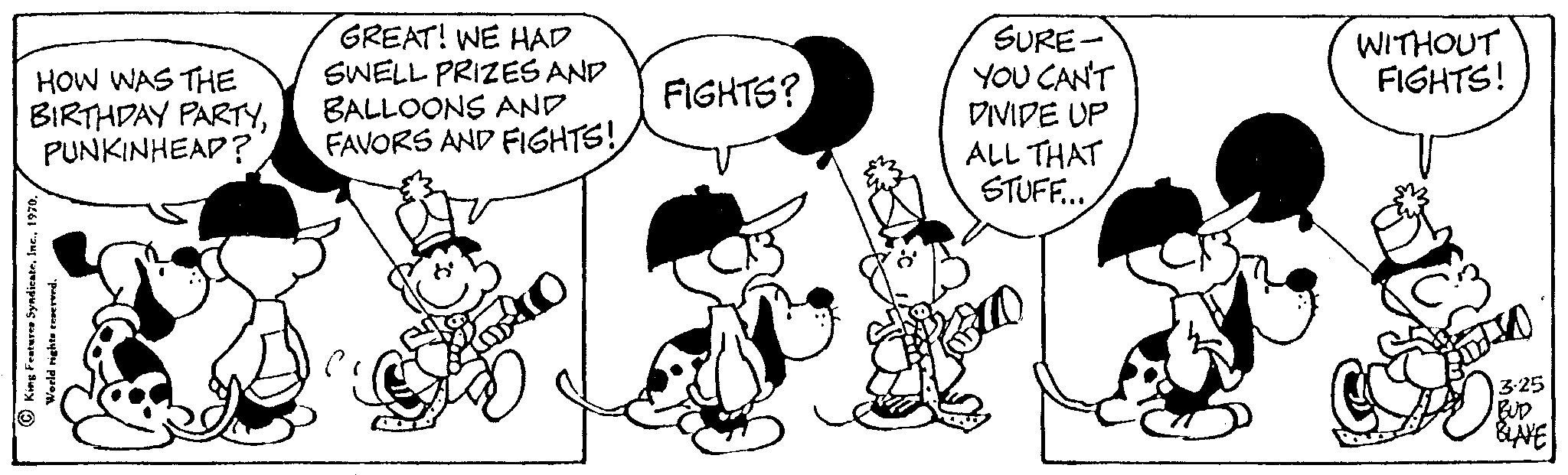 Product OCR: HOW WAS THE BIRTHDAY PARTYPUNKINHEAP? King Feature Syndicate. orld rights reserved. ? GREAT! WE HAD SWELL PRIZES AND BALLOONS AND FAVORS AND FIGHTS! FIGHTS? SURE- YOU CAN'T DIVIDE UP ALL THAT STUFF... WITHOUT FIGHTS! JO 3:25 BUD BLAVE HOW WAS THE BIRTHDAY PARTYPUNKINHEAP ? King Feature Syndicate . orld rights reserved . ? GREAT ! WE HAD SWELL PRIZES AND BALLOONS AND FAVORS AND FIGHTS ! FIGHTS ? SURE YOU CAN'T DIVIDE UP ALL THAT STUFF ... WITHOUT FIGHTS ! JO 3:25 BUD BLAVE