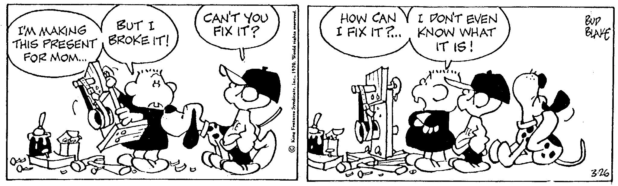 Art OCR: I'M MAKING THIS PRESENT FOR MOM... BUT I BROKE IT! CAN'T YOU FIX IT? Features Syndi HOW CAN I FIX IT?... I DON'T EVEN KNOW WHAT IT IS! BUD BLAKE 3.26 I'M MAKING THIS PRESENT FOR MOM ... BUT I BROKE IT ! CAN'T YOU FIX IT ? Features Syndi HOW CAN I FIX IT ? ... I DON'T EVEN KNOW WHAT IT IS ! BUD BLAKE 3.26