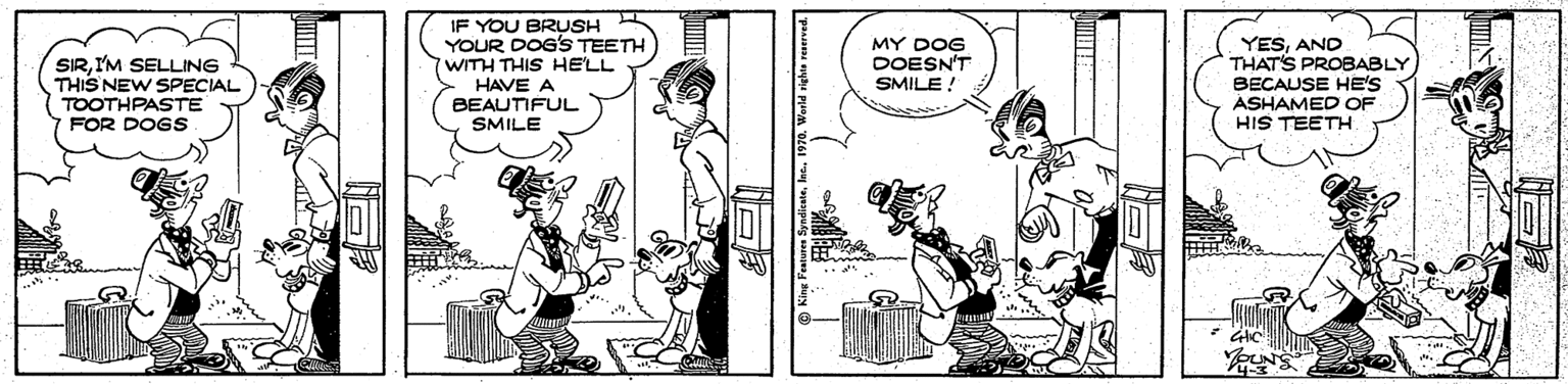 Fiction OCR: IF YOU BRUSH YOUR DOG'S TEETH WITH THIS HE'LL HAVE A BEAUTIFUL SMILE YESAND THATS PROBABLY BECAUSE HE'S ASHAMED OF HIS TEETH MY DOG DOESN'T SMILE ! SIRI'M SELLING THIS NEW SPECIAL TOOTHPASTE FOR DOGS IF YOU BRUSH YOUR DOG'S TEETH WITH THIS HE'LL HAVE A BEAUTIFUL SMILE YESAND THATS PROBABLY BECAUSE HE'S ASHAMED OF HIS TEETH MY DOG DOESN'T SMILE ! SIRI'M SELLING THIS NEW SPECIAL TOOTHPASTE FOR DOGS
