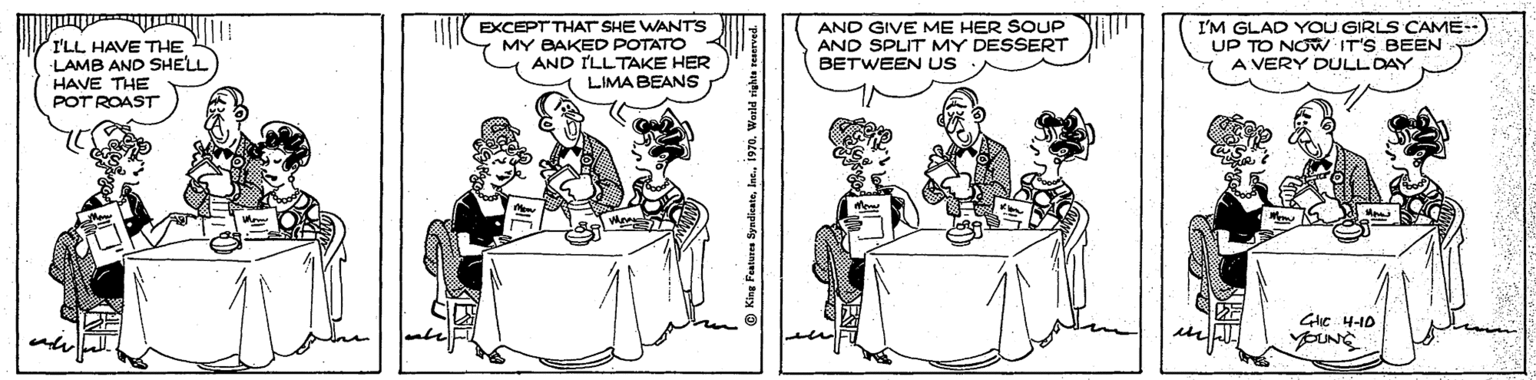 Comics OCR: I'LL HAVE THE LAMB AND SHELL HAVE THE POT ROAST EXCEPT THAT SHE WANTS MY BAKED POTATO AND ILLTAKE HER LIMA BEANS AND GIVE ME HER SOUP AND SPLIT MY DESSERT BETWEEN US I'M GLAD YOU GIRLS CAME- UP TO NOW IT'S BEEN A VERY DULLDAY Glic 4-10 I'LL HAVE THE LAMB AND SHELL HAVE THE POT ROAST EXCEPT THAT SHE WANTS MY BAKED POTATO AND ILLTAKE HER LIMA BEANS AND GIVE ME HER SOUP AND SPLIT MY DESSERT BETWEEN US I'M GLAD YOU GIRLS CAME- UP TO NOW IT'S BEEN A VERY DULLDAY Glic 4-10