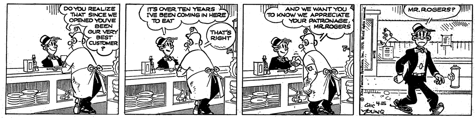 Black-and-white OCR: IMK DO YOU REALIZE THAT SINCE WE OPENED YOUVE ITS OVER TEN YEARS I'VE BEEN COMING IN HERE TO EAT MR. ROGERS? AND WE WANT YOU TO KNOW WE APPRECIATE YOUR PATRONAGEMR.ROGERS BEEN OUR VERY BEST CUSTOMER THAT'S RIGHT MOUNG IMK DO YOU REALIZE THAT SINCE WE OPENED YOUVE ITS OVER TEN YEARS I'VE BEEN COMING IN HERE TO EAT MR. ROGERS? AND WE WANT YOU TO KNOW WE APPRECIATE YOUR PATRONAGEMR.ROGERS BEEN OUR VERY BEST CUSTOMER THAT'S RIGHT MOUNG