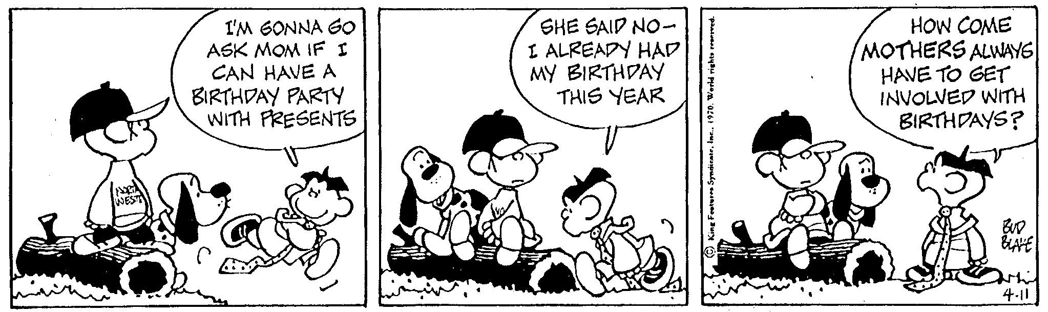 Illustration OCR: WEST I'M GONNA GO ASK MOM IF I CAN HAVE A BIRTHDAY PARTY WITH PRESENTS SHE SAID NO- I ALREADY HAD MY BIRTHDAY THIS YEAR HOW COME MOTHERS ALWAYS HAVE TO GET INVOLVED WITH BIRTHDAYS? BUD BLAVE 4.11 WEST I'M GONNA GO ASK MOM IF I CAN HAVE A BIRTHDAY PARTY WITH PRESENTS SHE SAID NO I ALREADY HAD MY BIRTHDAY THIS YEAR HOW COME MOTHERS ALWAYS HAVE TO GET INVOLVED WITH BIRTHDAYS ? BUD BLAVE 4.11