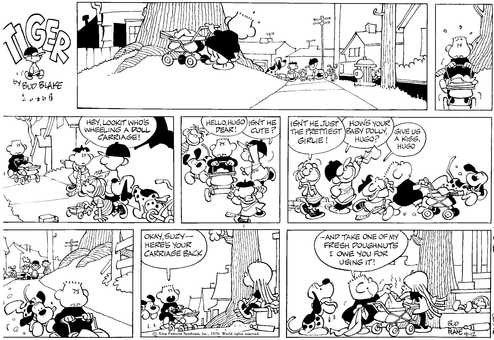 Organism OCR: LG by BUD BLAKE HEYLOOKIT WHO'S WHEELING A DOLL CARRIAGE! OKAYSUZY- HERE'S YOUR CARRIAGE BACK"the HELLOHUGO) ISN'T HE DEAR! CUTE? 0 60 King Features Syndicate. Inc.World rights reserved. ISN'T HE JUST HOW'S YOUR THE PRETTIEST BABY DOLLYGIRLIE! HUGO? GIVE US A KISSHUGO -AND TAKE ONE OF MY FRESH DOUGHNUTS I OWE YOU FOR USING IT! BLAKE 4.12 LG by BUD BLAKE HEYLOOKIT WHO'S WHEELING A DOLL CARRIAGE ! OKAYSUZY HERE'S YOUR CARRIAGE BACK" the HELLOHUGO ) ISN'T HE DEAR ! CUTE ? 0 60 King Features Syndicate . Inc.World rights reserved . ISN'T HE JUST HOW'S YOUR THE PRETTIEST BABY DOLLYGIRLIE ! HUGO ? GIVE US A KISSHUGO -AND TAKE ONE OF MY FRESH DOUGHNUTS I OWE YOU FOR USING IT ! BLAKE 4.12