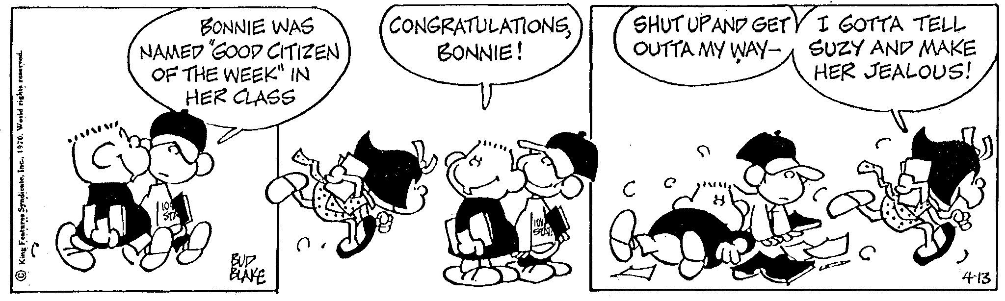 Mammal OCR: King Features Syndicate1970. World rights reserved. BONNIE WAS NAMED "GOOD CITIZEN OF THE WEEK" IN HER CLASS BUD BLAKE CONGRATULATIONSBONNIE! SHUT UPAND GET OUTTA MY WAY- I GOTTA TELL SUZY AND MAKE HER JEALOUS! 4-13 King Features Syndicate1970. World rights reserved . BONNIE WAS NAMED " GOOD CITIZEN OF THE WEEK " IN HER CLASS BUD BLAKE CONGRATULATIONSBONNIE ! SHUT UPAND GET OUTTA MY WAY I GOTTA TELL SUZY AND MAKE HER JEALOUS ! 4-13