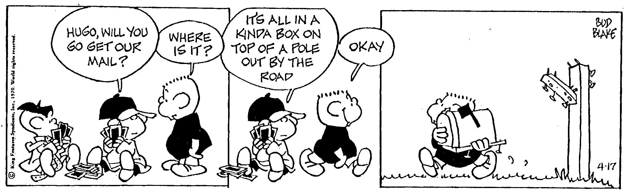 Organism OCR: King Features Syndicate1970. World rights reserved. HUGOWILL YOU GO GET OUR MAIL? WHERE IS IT? IT'S ALL IN A KINDA BOX ON TOP OF A POLE OUT BY THE ROAD OKAY BLAKE 4.17 whin King Features Syndicate1970. World rights reserved . HUGOWILL YOU GO GET OUR MAIL ? WHERE IS IT ? IT'S ALL IN A KINDA BOX ON TOP OF A POLE OUT BY THE ROAD OKAY BLAKE 4.17 whin