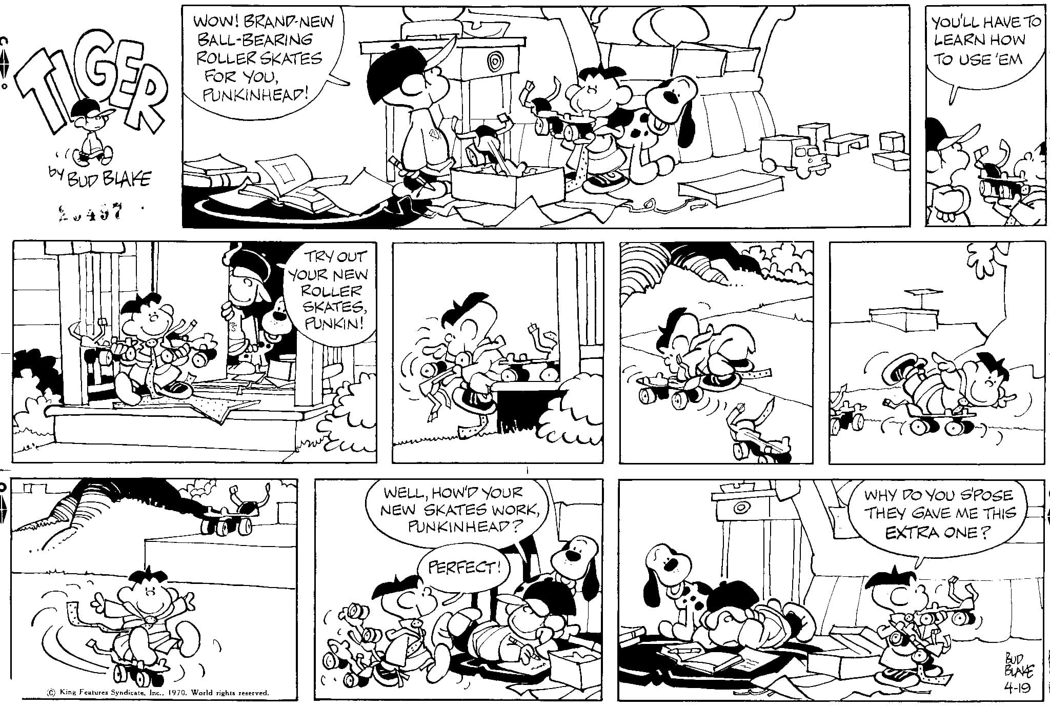 Style OCR: ILGER by BUD BLAKE WOW! BRAND-NEW BALL-BEARING ROLLER SKATES FOR YOUPUNKINHEAD! King Features Syndicate1970. World rights reserved. TRY OUT YOUR NEW ROLLER SKATESPUNKIN! ? WELLHOW'D YOUR NEW SKATES WORKPUNKINHEAD? PERFECT! O AN YOU'LL HAVE TO LEARN HOW TO USE 'EM WHY DO YOU SPOSE THEY GAVE ME THIS EXTRA ONE? BLAKE 4-19 ILGER by BUD BLAKE WOW ! BRAND - NEW BALL - BEARING ROLLER SKATES FOR YOUPUNKINHEAD ! King Features Syndicate1970. World rights reserved . TRY OUT YOUR NEW ROLLER SKATESPUNKIN ! ? WELLHOW'D YOUR NEW SKATES WORKPUNKINHEAD ? PERFECT ! O AN YOU'LL HAVE TO LEARN HOW TO USE ' EM WHY DO YOU SPOSE THEY GAVE ME THIS EXTRA ONE ? BLAKE 4-19