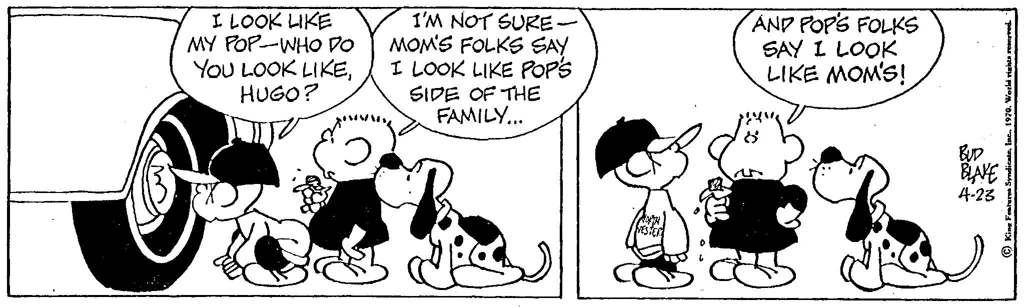 Font OCR: I LOOK LIKE MY POP-WHO DO YOU LOOK LIKEHUGO? I'M NOT SURE- MOM'S FOLKS SAY I LOOK LIKE POPS SIDE OF THE FAMILY... AND POP'S FOLKS SAY I LOOK LIKE MOM'S! BUD BLAKE 4-23 I LOOK LIKE MY POP - WHO DO YOU LOOK LIKEHUGO ? I'M NOT SURE MOM'S FOLKS SAY I LOOK LIKE POPS SIDE OF THE FAMILY ... AND POP'S FOLKS SAY I LOOK LIKE MOM'S ! BUD BLAKE 4-23