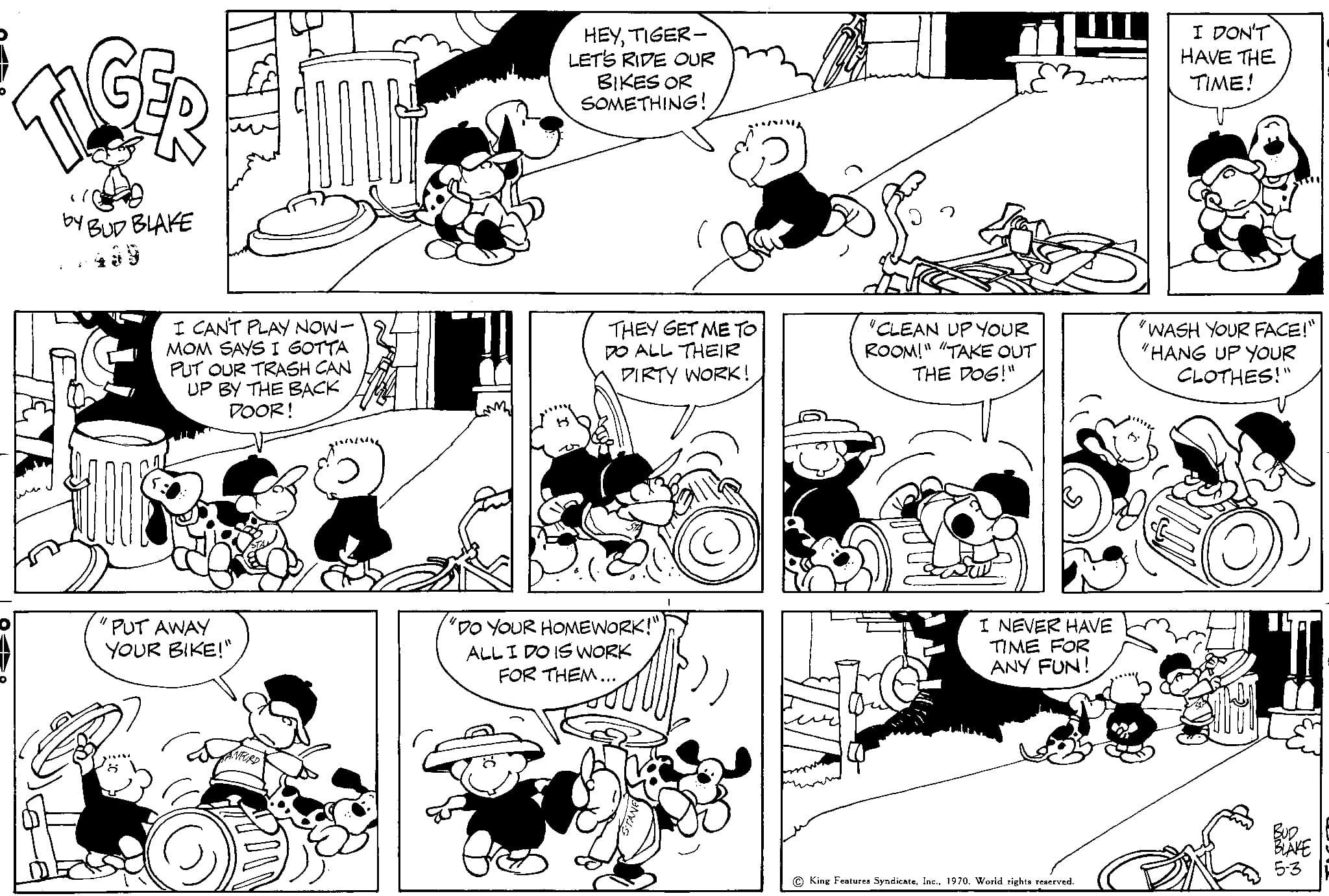 Cartoon OCR: TIGER Tak by BUD BLAKE BLE I CAN'T PLAY NOW- MOM SAYS I GOTTA PUT OUR TRASH CAN UP BY THE BACK DOOR! "PUT AWAY YOUR BIKE!" HEYTIGER- LET'S RIDE OUR BIKES OR SOMETHING! THEY GET ME TO DO ALL THEIR DIRTY WORK! "DO YOUR HOMEWORK!" ALL I DO IS WORK FOR THEM... "CLEAN UP YOUR ROOM!" "TAKE OUT THE DOG!" I NEVER HAVE TIME FOR ANY FUN! King Features Syndicate1970. World rights reserved. I DON'T HAVE THE TIME! "WASH YOUR FACE!" "HANG UP YOUR CLOTHES!" 5-3 TIGER Tak by BUD BLAKE BLE I CAN'T PLAY NOW MOM SAYS I GOTTA PUT OUR TRASH CAN UP BY THE BACK DOOR ! " PUT AWAY YOUR BIKE ! " HEYTIGER LET'S RIDE OUR BIKES OR SOMETHING ! THEY GET ME TO DO ALL THEIR DIRTY WORK ! " DO YOUR HOMEWORK ! " ALL I DO IS WORK FOR THEM ... " CLEAN UP YOUR ROOM ! " " TAKE OUT THE DOG ! " I NEVER HAVE TIME FOR ANY FUN ! King Features Syndicate1970. World rights reserved . I DON'T HAVE THE TIME ! " WASH YOUR FACE ! " " HANG UP YOUR CLOTHES ! " 5-3