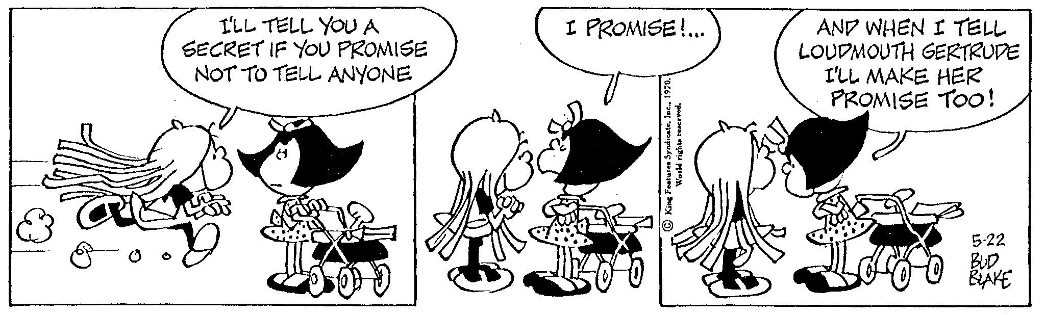 Sharing OCR: I'LL TELL YOU A SECRET IF YOU PROMISE NOT TO TELL ANYONE I PROMISE!... World rights reserved. AND WHEN I TELL LOUDMOUTH GERTRUDE I'LL MAKE HER PROMISE TOO! 5-22 BUD I'LL TELL YOU A SECRET IF YOU PROMISE NOT TO TELL ANYONE I PROMISE ! ... World rights reserved . AND WHEN I TELL LOUDMOUTH GERTRUDE I'LL MAKE HER PROMISE TOO ! 5-22 BUD