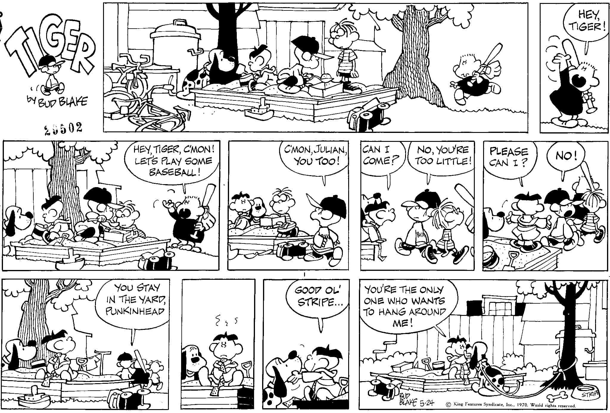 Art OCR: by BUD BLAKE 28502 HEYC'MON! LET'S PLAY SOME BASEBALL! YOU STAY IN THE YARDPUNKINHEAD {{s C'MONYOU TOO! GOOD OL STRIPE... CAN I COME? NOYOU'RE TOO LITTLE! YOU'RE THE ONLY ONE WHO WANTS TO HANG AROUND ME! PBUD. BLAKE 5.24 HEYTIGER! PLEASE NO! CAN I ? King Features Syndicate1970. World rights reserved. STRIPE by BUD BLAKE 28502 HEYC'MON ! LET'S PLAY SOME BASEBALL ! YOU STAY IN THE YARDPUNKINHEAD { { s C'MONYOU TOO ! GOOD OL STRIPE ... CAN I COME ? NOYOU'RE TOO LITTLE ! YOU'RE THE ONLY ONE WHO WANTS TO HANG AROUND ME ! PBUD . BLAKE 5.24 HEYTIGER ! PLEASE NO ! CAN I ? King Features Syndicate1970. World rights reserved . STRIPE