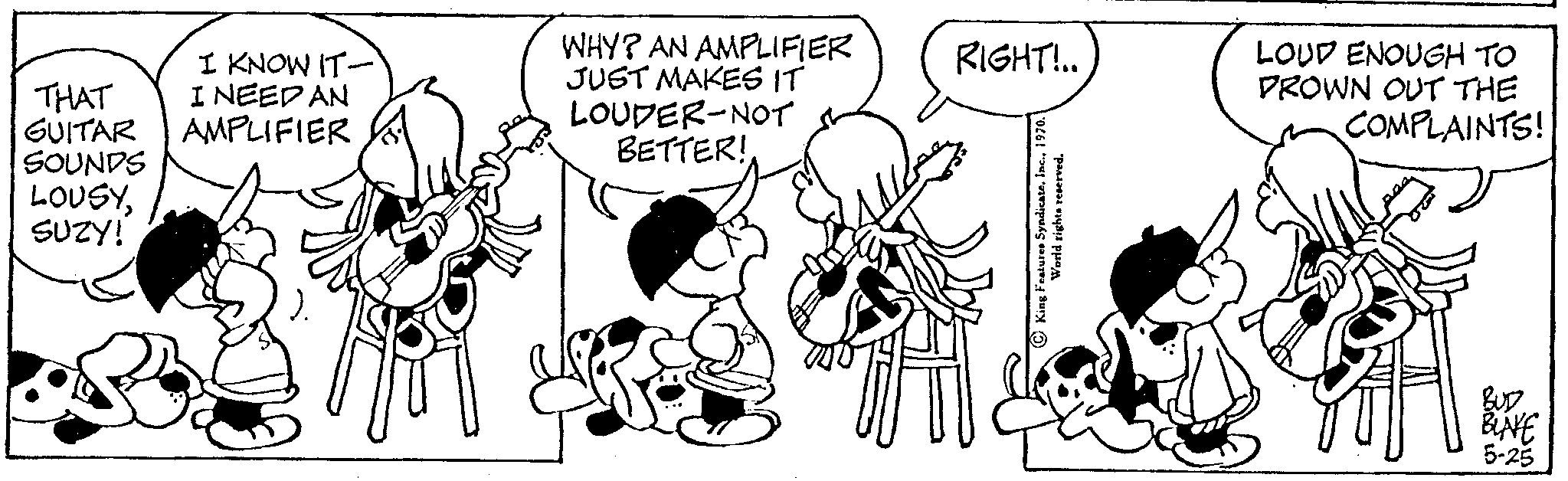 Parallel OCR: I KNOW IT- THAT I NEED AN GUITAR AMPLIFIER SOUNDS LOUSYSUZY! WHY? AN AMPLIFIER JUST MAKES IT LOUDER-NOT BETTER! RIGHT!.. King Features SyndicateInc.. World rights reserved. LOUD ENOUGH TO PROWN OUT THE COMPLAINTS! 2005 BLAKE 5-25 I KNOW IT THAT I NEED AN GUITAR AMPLIFIER SOUNDS LOUSYSUZY ! WHY ? AN AMPLIFIER JUST MAKES IT LOUDER - NOT BETTER ! RIGHT ! .. King Features SyndicateInc .. World rights reserved . LOUD ENOUGH TO PROWN OUT THE COMPLAINTS ! 2005 BLAKE 5-25