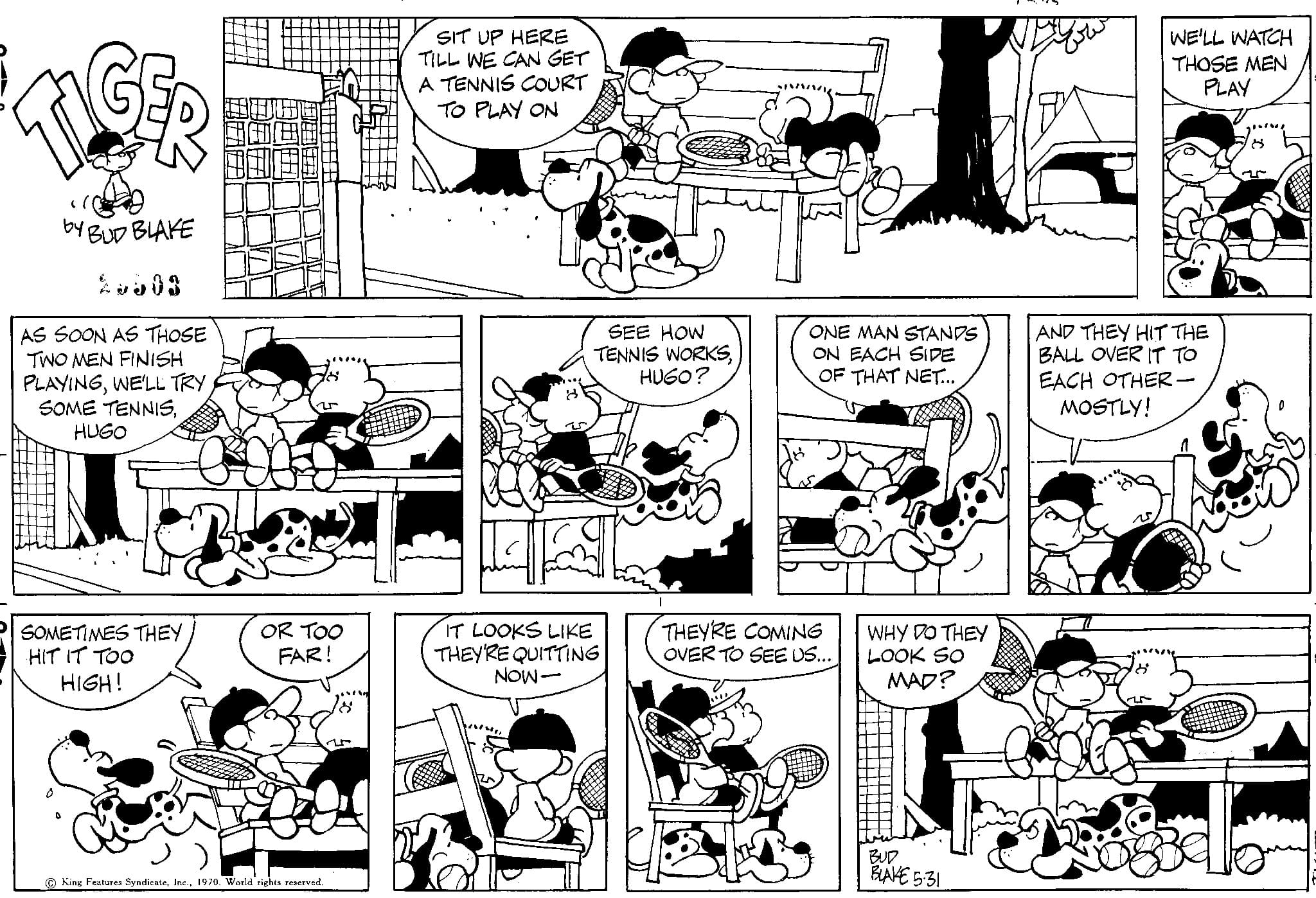 Mammal OCR: TIGER by BUD BLAKE 2.803 AS SOON AS THOSE TWO MEN FINISH PLAYINGWE'LL TRY SOME TENNISHUGO SOMETIMES THEY HIT IT TOO HIGH! OR TOO FAR! King Features Syndicate1970. World rights reserved. SIT UP HERE TILL WE CAN GET A TENNIS COURT TO PLAY ON IT LOOKS LIKE THEY'RE QUITTING NOW- SEE HOW TENNIS WORKSHUGO? HAVAAL ONE MAN STANDS ON EACH SIDE OF THAT NET... THEY'RE COMING OVER TO SEE US... WHY DO THEY LOOK SO MAD? BUD BLAKE 5-31 WE'LL WATCH THOSE MEN PLAY AND THEY HIT THE BALL OVER IT TO EACH OTHER- MOSTLY! TIGER by BUD BLAKE 2.803 AS SOON AS THOSE TWO MEN FINISH PLAYINGWE'LL TRY SOME TENNISHUGO SOMETIMES THEY HIT IT TOO HIGH ! OR TOO FAR ! King Features Syndicate1970. World rights reserved . SIT UP HERE TILL WE CAN GET A TENNIS COURT TO PLAY ON IT LOOKS LIKE THEY'RE QUITTING NOW SEE HOW TENNIS WORKSHUGO ? HAVAAL ONE MAN STANDS ON EACH SIDE OF THAT NET ... THEY'RE COMING OVER TO SEE US ... WHY DO THEY LOOK SO MAD ? BUD BLAKE 5-31 WE'LL WATCH THOSE MEN PLAY AND THEY HIT THE BALL OVER IT TO EACH OTHER MOSTLY !