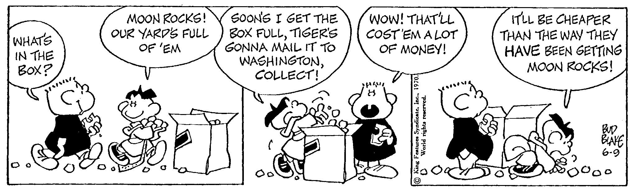Parallel OCR: WHAT'S IN THE Box? MOON ROCKS! OUR YARD'S FULL OF 'EM SOON'S I GET THE BOX FULLTIGER'S GONNA MAIL IT TO WASHINGTONCOLLECT! ( WOW! THAT'LL COST 'EM A LOT OF MONEY! SASVI 8 World rights reserved. C IT'LL BE CHEAPER THAN THE WAY THEY HAVE BEEN GETTING MOON ROCKS! BLAKE 6-9 WHAT'S IN THE Box ? MOON ROCKS ! OUR YARD'S FULL OF ' EM SOON'S I GET THE BOX FULLTIGER'S GONNA MAIL IT TO WASHINGTONCOLLECT ! ( WOW ! THAT'LL COST ' EM A LOT OF MONEY ! SASVI 8 World rights reserved . C IT'LL BE CHEAPER THAN THE WAY THEY HAVE BEEN GETTING MOON ROCKS ! BLAKE 6-9