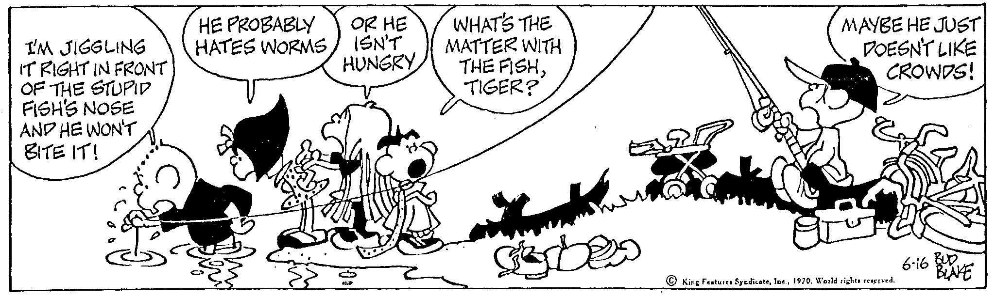 Slope OCR: I'M JIGGLING IT RIGHT IN FRONT. OF THE STUPID FISH'S NOSE AND HE WON'T BITE IT! HE PROBABLY HATES WORMSOR HE ISN'T HUNGRY WHAT'S THE MATTER WITH THE FISHTIGER? gobes MAYBE HE JUST DOESN'T LIKE CROWDS! King Features Syndicate1970. World rights reserved. 6-16 BUD BLAKE I'M JIGGLING IT RIGHT IN FRONT . OF THE STUPID FISH'S NOSE AND HE WON'T BITE IT ! HE PROBABLY HATES WORMSOR HE ISN'T HUNGRY WHAT'S THE MATTER WITH THE FISHTIGER ? gobes MAYBE HE JUST DOESN'T LIKE CROWDS ! King Features Syndicate1970. World rights reserved . 6-16 BUD BLAKE