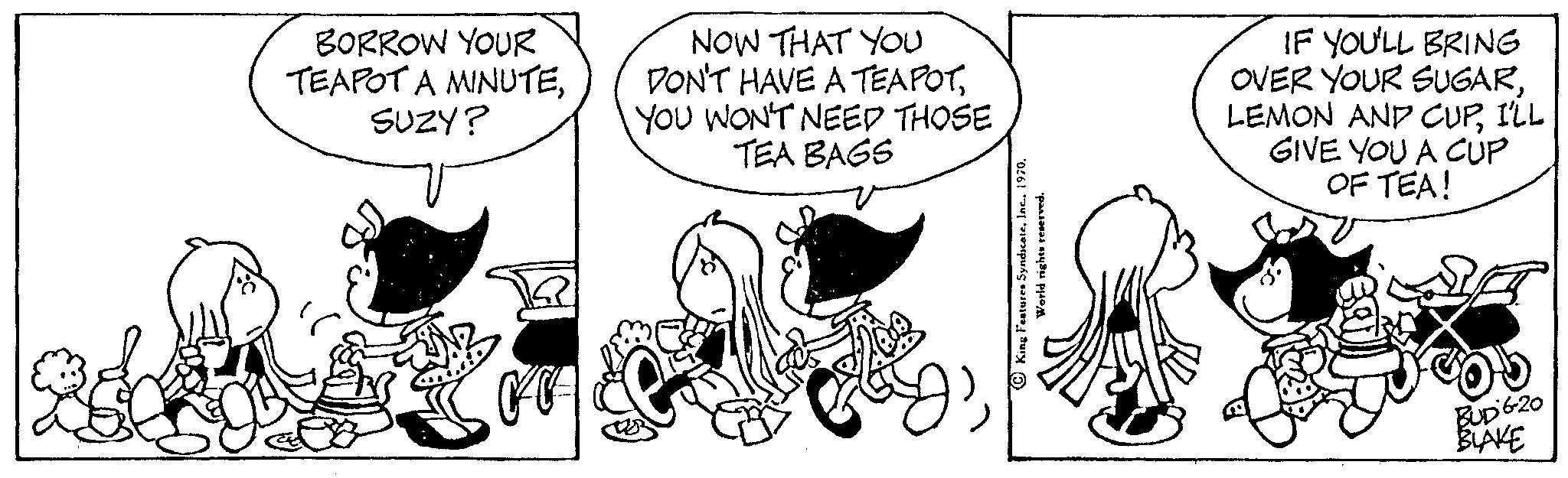 Drawing OCR: BORROW YOUR TEAPOT A MINUTESUZY? NOW THAT YOU DON'T HAVE A TEAPOTYOU WON'T NEED THOSE TEA BAGS World rights reserved. SARS IF YOU'LL BRING OVER YOUR SUGARI'LL GIVE YOU A CUP OF TEA! BUDG-20 BLAKE BORROW YOUR TEAPOT A MINUTESUZY ? NOW THAT YOU DON'T HAVE A TEAPOTYOU WON'T NEED THOSE TEA BAGS World rights reserved . SARS IF YOU'LL BRING OVER YOUR SUGARLEMON AND CUPI'LL GIVE YOU A CUP OF TEA ! BUDG - 20 BLAKE