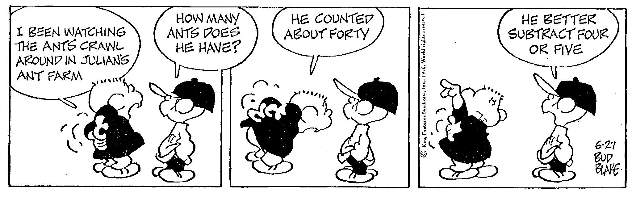 Font OCR: I BEEN WATCHING THE ANTS CRAWL AROUND IN JULIAN'SANT FARM HOW MANY ANTS DOES HE HAVE? HE COUNTED ABOUT FORTY King Features Syndicate1970. World HE BETTER SUBTRACT FOUR OR FIVE 6-27 BUD BLAKE I BEEN WATCHING THE ANTS CRAWL AROUND IN JULIAN'SANT FARM HOW MANY ANTS DOES HE HAVE ? HE COUNTED ABOUT FORTY King Features Syndicate1970. World HE BETTER SUBTRACT FOUR OR FIVE 6-27 BUD BLAKE