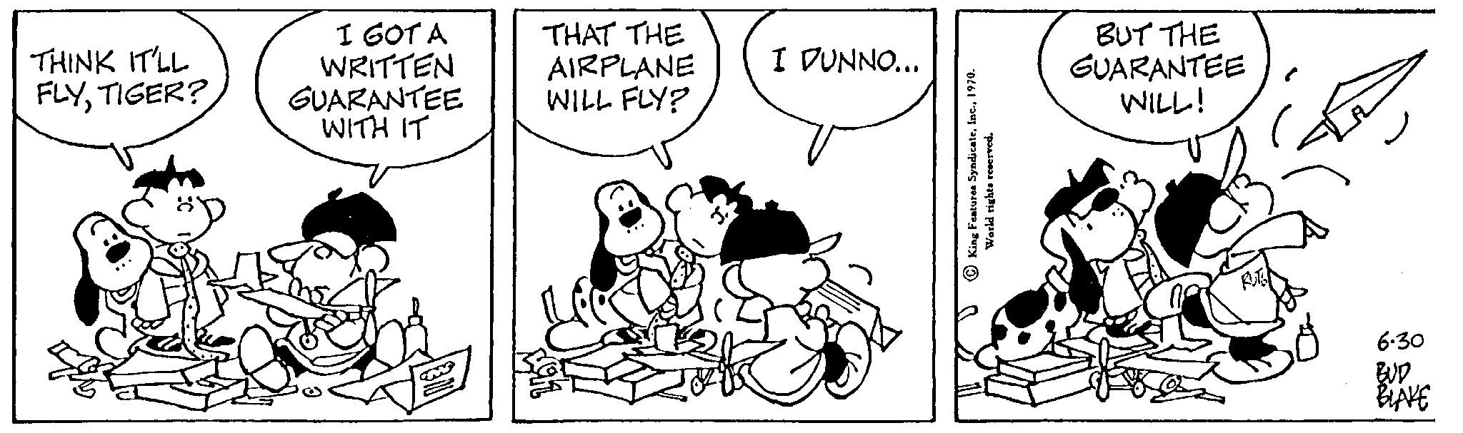 Rectangle OCR: THINK IT'LL FLYTIGER? I GOT A WRITTEN GUARANTEE WITH IT THAT THE AIRPLANE WILL FLY? I DUNNO... King Features Syndicate1970 World rights reserved. 0 BUT THE GUARANTEE WILL! 6.30 BLAKE THINK IT'LL FLYTIGER ? I GOT A WRITTEN GUARANTEE WITH IT THAT THE AIRPLANE WILL FLY ? I DUNNO ... King Features Syndicate1970 World rights reserved . 0 BUT THE GUARANTEE WILL ! 6.30 BLAKE
